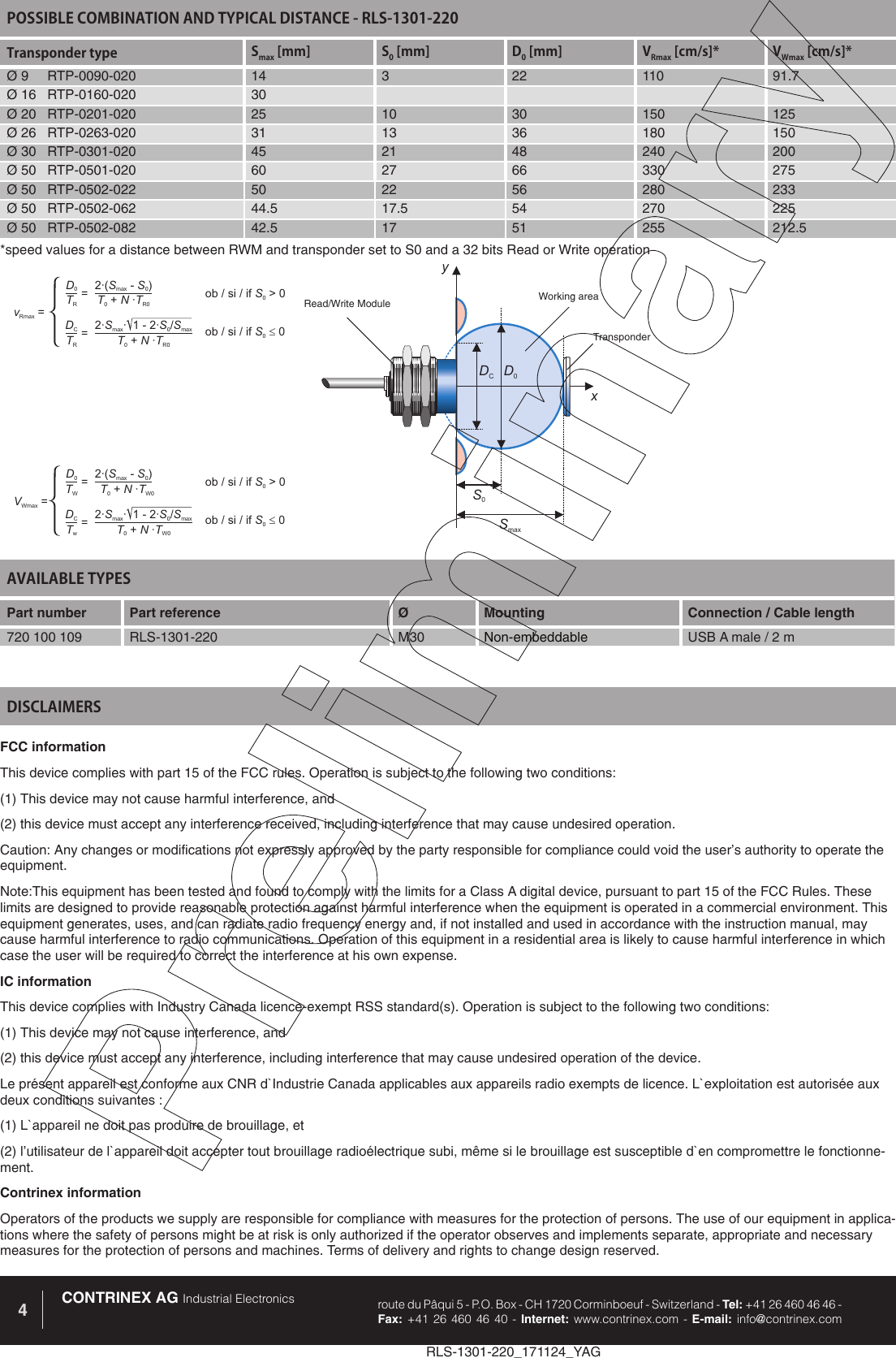 RLS-1301-220_171124_YAGCONTRINEX AG Industrial Electronics route du P&acirc;qui 5 - P.O. Box - CH 1720 Corminboeuf - Switzerland - Tel: +41 26 460 46 46 -  Fax: +41 26 460 46 40 - Internet: www.contrinex.com - E-mail: info@contrinex.com4AVAILABLE TYPES Part number Part reference  &Oslash;  Mounting  Connection / Cable length720 100 109 RLS-1301-220 M30 Non-embeddable USB A male / 2 mFCC informationThis device complies with part 15 of the FCC rules. Operation is subject to the following two conditions: (1) This device may not cause harmful interference, and (2) this device must accept any interference received, including interference that may cause undesired operation. Caution: Any changes or modifications not expressly approved by the party responsible for compliance could void the user&rsquo;s authority to operate the equipment.Note:This equipment has been tested and found to comply with the limits for a Class A digital device, pursuant to part 15 of the FCC Rules. These limits are designed to provide reasonable protection against harmful interference when the equipment is operated in a commercial environment. This equipment generates, uses, and can radiate radio frequency energy and, if not installed and used in accordance with the instruction manual, may cause harmful interference to radio communications. Operation of this equipment in a residential area is likely to cause harmful interference in which case the user will be required to correct the interference at his own expense.IC informationThis device complies with Industry Canada licence-exempt RSS standard(s). Operation is subject to the following two conditions: (1) This device may not cause interference, and (2) this device must accept any interference, including interference that may cause undesired operation of the device. Le pr&eacute;sent appareil est conforme aux CNR d`Industrie Canada applicables aux appareils radio exempts de licence. L`exploitation est autoris&eacute;e aux deux conditions suivantes : (1) L`appareil ne doit pas produire de brouillage, et (2) l&rsquo;utilisateur de l`appareil doit accepter tout brouillage radio&eacute;lectrique subi, m&ecirc;me si le brouillage est susceptible d`en compromettre le fonctionne-ment.Contrinex informationOperators of the products we supply are responsible for compliance with measures for the protection of persons. The use of our equipment in applica-tions where the safety of persons might be at risk is only authorized if the operator observes and implements separate, appropriate and necessary measures for the protection of persons and machines. Terms of delivery and rights to change design reserved.DISCLAIMERSPOSSIBLE COMBINATION AND TYPICAL DISTANCE - RLS-1301-220Transponder type Smax [mm] S0 [mm] D0 [mm] VRmax [cm/s]* VWmax [cm/s]*&Oslash; 9     RTP-0090-020 14 3 22 110 91.7&Oslash; 16   RTP-0160-020 30&Oslash; 20   RTP-0201-020 25 10 30 150 125&Oslash; 26   RTP-0263-020 31 13 36 180 150&Oslash; 30   RTP-0301-020 45 21 48 240 200&Oslash; 50   RTP-0501-020 60 27 66 330 275&Oslash; 50   RTP-0502-022 50 22 56 280 233&Oslash; 50   RTP-0502-062 44.5 17.5 54 270 225&Oslash; 50   RTP-0502-082 42.5 17 51 255 212.5D0S0xySmaxDCRead/Write Module Working areaTransponderD0DC2&middot;( -)SSmax02&middot; &middot; 1-2&middot;/SSSmax0maxTRTRTNT0R0+&middot;TNT0R0+&middot;vRmax ==ob/si/if>0S0ob/si/if0S0=D0DC2&middot;( -)SSmax02&middot; &middot; 1-2&middot;/SSSmax0maxTWTwTNT0W0+&middot;TNT0W0+&middot;VWmax ==ob/si/if>0S0ob/si/if0S0=*speed values for a distance between RWM and transponder set to S0 and a 32 bits Read or Write operation