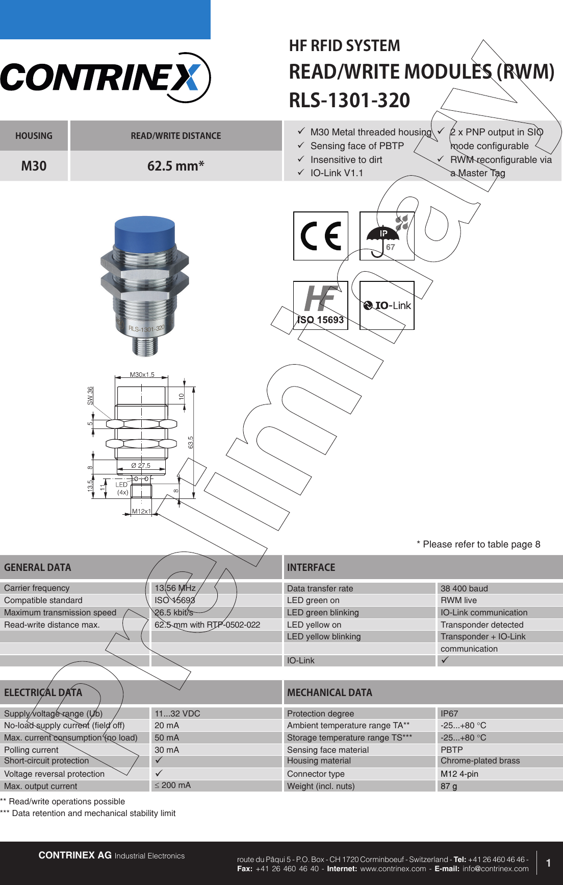 CONTRINEX AG Industrial Electronics route du P&acirc;qui 5 - P.O. Box - CH 1720 Corminboeuf - Switzerland - Tel: +41 26 460 46 46 -  Fax: +41 26 460 46 40 - Internet: www.contrinex.com - E-mail: info@contrinex.comHF RFID SYSTEMREAD/WRITE MODULES (RWM)1HOUSING READ/WRITE DISTANCEM30 62.5 mm*GENERAL DATA INTERFACECarrier frequency 13.56 MHz Data transfer rate  38 400 baudCompatible standard ISO 15693 LED green on RWM liveMaximum transmission speed 26.5 kbit/s LED green blinking IO-Link communicationRead-write distance max. 62.5 mm with RTP-0502-022 LED yellow on Transponder detectedLED yellow blinking Transponder + IO-LinkcommunicationIO-Link &uuml;RLS-1301-320&uuml; M30 Metal threaded housing&uuml;  Sensing face of PBTP&uuml;  Insensitive to dirt&uuml;  IO-Link V1.1ELECTRICAL DATA MECHANICAL DATASupply voltage range (Ub) 11...32 VDC  Protection degree IP67No-load supply current (field off) 20 mA Ambient temperature range TA** -25...+80 &deg;CMax. current consumption (no load) 50 mA Storage temperature range TS*** -25...+80 &deg;CPolling current 30 mA Sensing face material PBTPShort-circuit protection &uuml;Housing material Chrome-plated brassVoltage reversal protection &uuml;Connector type M12 4-pinMax. output current &le; 200 mA Weight (incl. nuts) 87 g* Please refer to table page 8&uuml; 2 x PNP output in SIO mode configurable&uuml;  RWM reconfigurable via a Master Tag** Read/write operations possible*** Data retention and mechanical stability limit