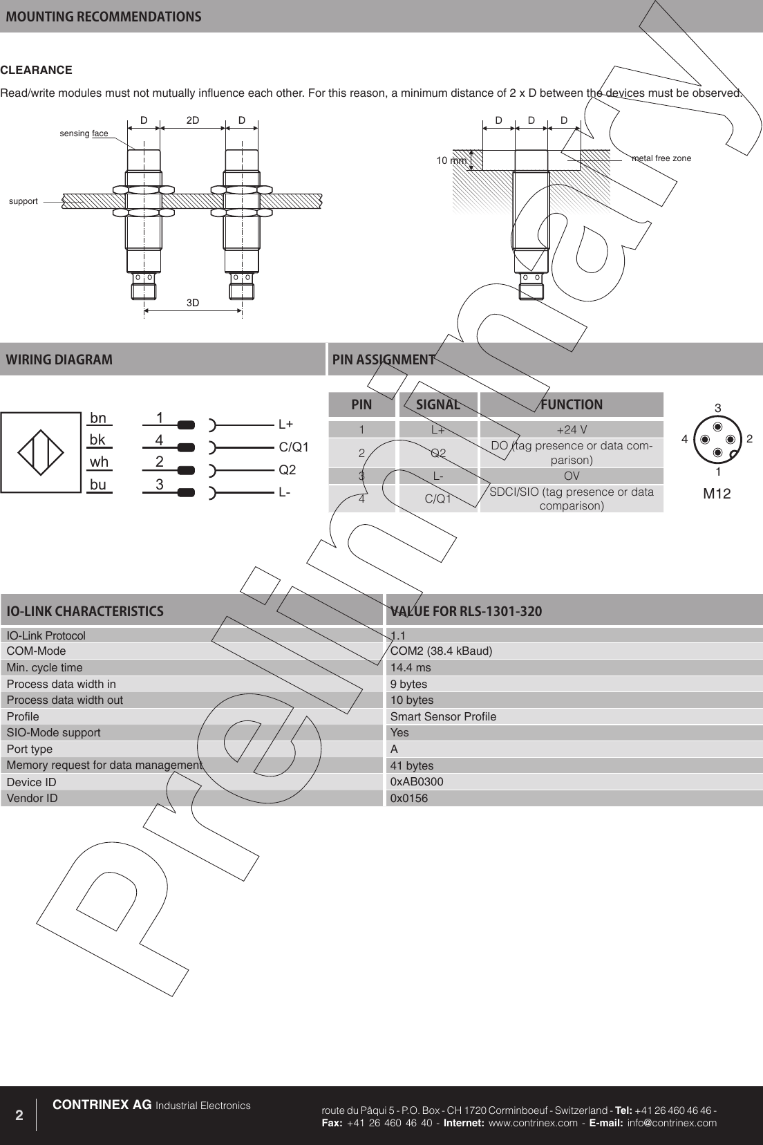 CONTRINEX AG Industrial Electronics route du P&acirc;qui 5 - P.O. Box - CH 1720 Corminboeuf - Switzerland - Tel: +41 26 460 46 46 -  Fax: +41 26 460 46 40 - Internet: www.contrinex.com - E-mail: info@contrinex.com2MOUNTING RECOMMENDATIONSWIRING DIAGRAM PIN ASSIGNMENTPIN SIGNAL FUNCTION1 L+ +24 V2 Q2 DO (tag presence or data com-parison)3 L- OV4 C/Q1 SDCI/SIO (tag presence or data comparison)3142M12CLEARANCERead/write modules must not mutually influence each other. For this reason, a minimum distance of 2 x D between the devices must be observed.DDD10mmsensing facesupportmetal free zoneIO-LINK CHARACTERISTICS VALUE FOR RLS-1301-320IO-Link Protocol 1.1COM-Mode COM2 (38.4 kBaud)Min. cycle time 14.4 msProcess data width in 9 bytesProcess data width out 10 bytesProfile Smart Sensor ProfileSIO-Mode support YesPort type AMemory request for data management 41 bytesDevice ID 0xAB0300Vendor ID 0x0156bk 4C/Q1bu 3 L-L+wh 2 Q2
