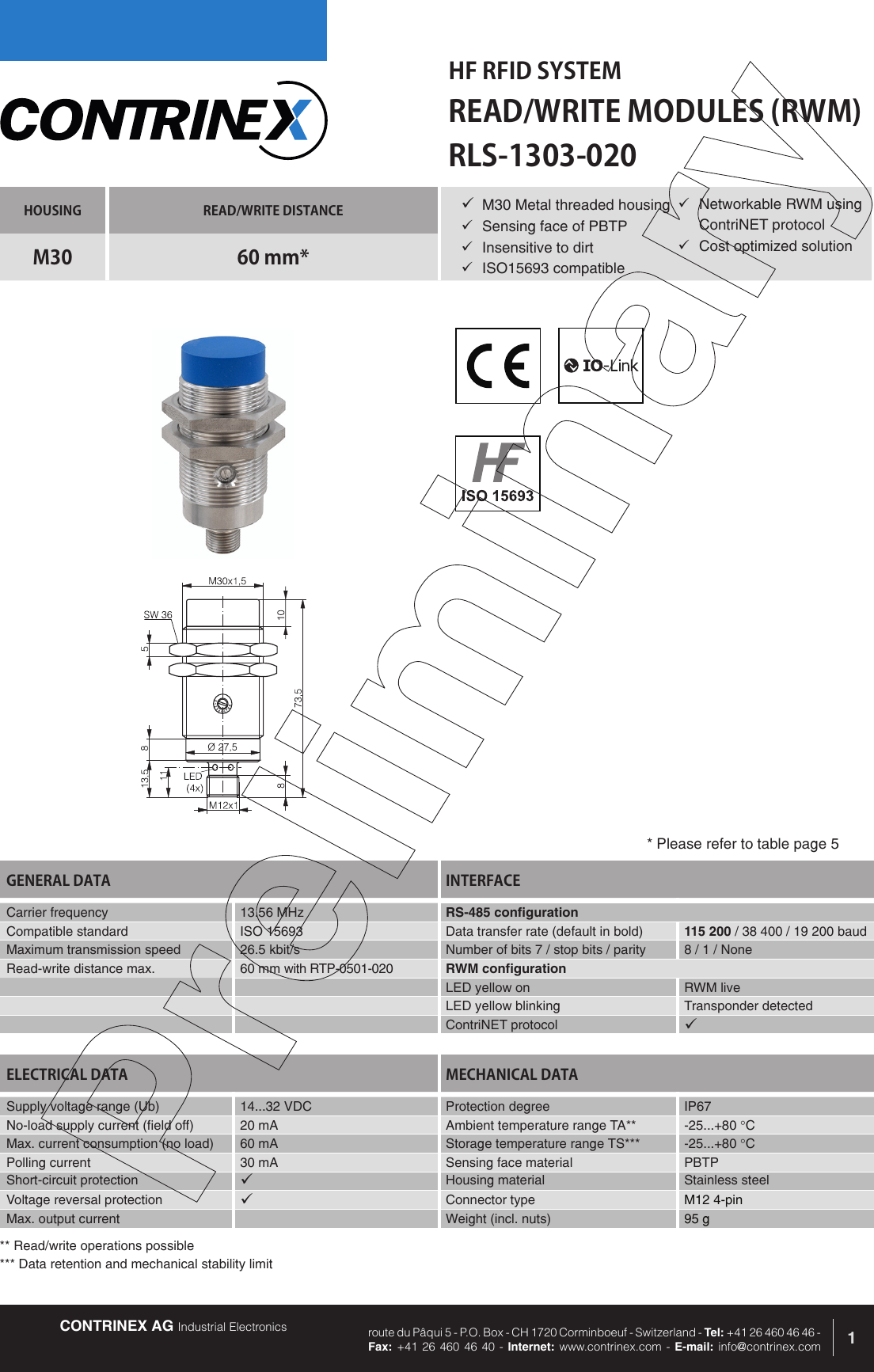 CONTRINEX AG Industrial Electronics route du P&acirc;qui 5 - P.O. Box - CH 1720 Corminboeuf - Switzerland - Tel: +41 26 460 46 46 -  Fax: +41 26 460 46 40 - Internet: www.contrinex.com - E-mail: info@contrinex.comHF RFID SYSTEMREAD/WRITE MODULES (RWM)1HOUSING READ/WRITE DISTANCEM30 60 mm*GENERAL DATA INTERFACECarrier frequency   13.56 MHz RS-485 configurationCompatible standard ISO 15693 Data transfer rate (default in bold) 115 200 / 38 400 / 19 200 baudMaximum transmission speed 26.5 kbit/s Number of bits 7 / stop bits / parity 8 / 1 / NoneRead-write distance max. 60 mm with RTP-0501-020 RWM configurationLED yellow on RWM liveLED yellow blinking Transponder detectedContriNET protocol &uuml;RLS-1303-020&uuml; M30 Metal threaded housing&uuml;  Sensing face of PBTP&uuml;  Insensitive to dirt&uuml;  ISO15693 compatibleELECTRICAL DATA MECHANICAL DATASupply voltage range (Ub) 14...32 VDC  Protection degree IP67No-load supply current (field off) 20 mA Ambient temperature range TA** -25...+80 &deg;CMax. current consumption (no load) 60 mA Storage temperature range TS*** -25...+80 &deg;CPolling current 30 mA Sensing face material PBTPShort-circuit protection &uuml;Housing material Stainless steelVoltage reversal protection &uuml;Connector type M12 4-pinMax. output current Weight (incl. nuts) 95 g* Please refer to table page 5&uuml;  Networkable RWM using ContriNET protocol&uuml;  Cost optimized solution** Read/write operations possible*** Data retention and mechanical stability limit