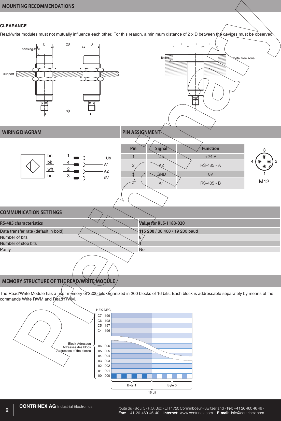 CONTRINEX AG Industrial Electronics route du P&acirc;qui 5 - P.O. Box - CH 1720 Corminboeuf - Switzerland - Tel: +41 26 460 46 46 -  Fax: +41 26 460 46 40 - Internet: www.contrinex.com - E-mail: info@contrinex.com2MOUNTING RECOMMENDATIONSWIRING DIAGRAM PIN ASSIGNMENTbk 4A1bu 3 0Vbn 1 +Ubwh 2 A2Pin Signal Function1 Ub +24 V2 A2 RS-485 - A3 GND 0V4 A1 RS-485 - B3142M12CLEARANCERead/write modules must not mutually influence each other. For this reason, a minimum distance of 2 x D between the devices must be observed.DDD10 mmsensing facesupportmetal free zone199198197196C7C6C5C400600500400300200100006050403020100Block-AdressenAdresses des blocsAddresses of the blocksByte 0Byte 116 bitHEXDECMEMORY STRUCTURE OF THE READ/WRITE MODULEThe Read/Write Module has a user memory of 3200 bits organized in 200 blocks of 16 bits. Each block is addressable separately by means of the commands Write RWM and Read RWM. COMMUNICATION SETTINGSRS-485 characteristics Value for RLS-1183-020Data transfer rate (default in bold) 115 200 / 38 400 / 19 200 baudNumber of bits 8Number of stop bits 1Parity No