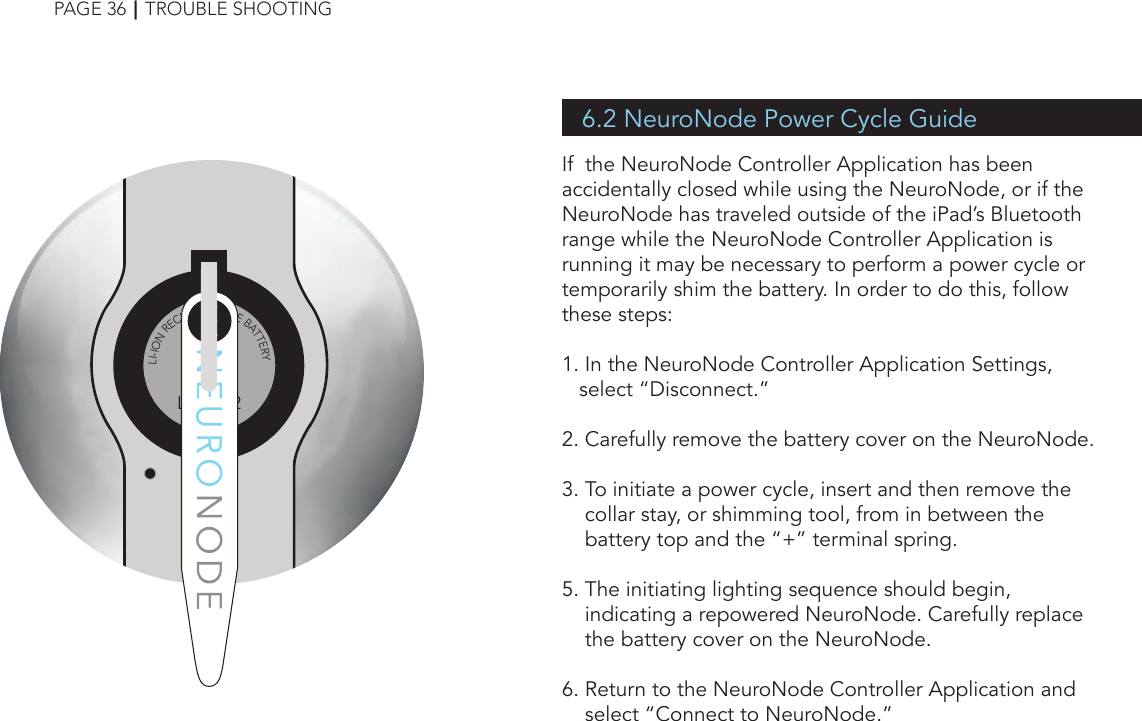 6.2 NeuroNode Power Cycle GuideIf  the NeuroNode Controller Application has been accidentally closed while using the NeuroNode, or if the NeuroNode has traveled outside of the iPad’s Bluetooth range while the NeuroNode Controller Application is running it may be necessary to perform a power cycle or temporarily shim the battery. In order to do this, follow these steps:1. In the NeuroNode Controller Application Settings,       select “Disconnect.”2. Carefully remove the battery cover on the NeuroNode.3. To initiate a power cycle, insert and then remove the          collar stay, or shimming tool, from in between the          battery top and the “+” terminal spring.5. The initiating lighting sequence should begin,     indicating a repowered NeuroNode. Carefully replace         the battery cover on the NeuroNode.6. Return to the NeuroNode Controller Application and          select “Connect to NeuroNode.”PAGE 36┃TROUBLE SHOOTING++LIR20323.6vLI-ION RECHARGEABLE BATTERY