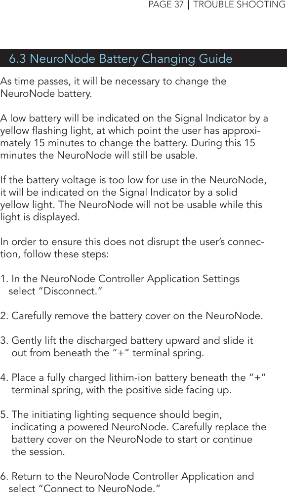 6.3 NeuroNode Battery Changing GuideAs time passes, it will be necessary to change the NeuroNode battery. A low battery will be indicated on the Signal Indicator by a yellow flashing light, at which point the user has approxi-mately 15 minutes to change the battery. During this 15 minutes the NeuroNode will still be usable.If the battery voltage is too low for use in the NeuroNode, it will be indicated on the Signal Indicator by a solid yellow light. The NeuroNode will not be usable while this light is displayed.In order to ensure this does not disrupt the user’s connec-tion, follow these steps:1. In the NeuroNode Controller Application Settings       select “Disconnect.”2. Carefully remove the battery cover on the NeuroNode.3. Gently lift the discharged battery upward and slide it    out from beneath the “+” terminal spring.4. Place a fully charged lithim-ion battery beneath the “+”      terminal spring, with the positive side facing up.5. The initiating lighting sequence should begin,     indicating a powered NeuroNode. Carefully replace the      battery cover on the NeuroNode to start or continue           the session.6. Return to the NeuroNode Controller Application and         select “Connect to NeuroNode.”PAGE 37┃TROUBLE SHOOTING
