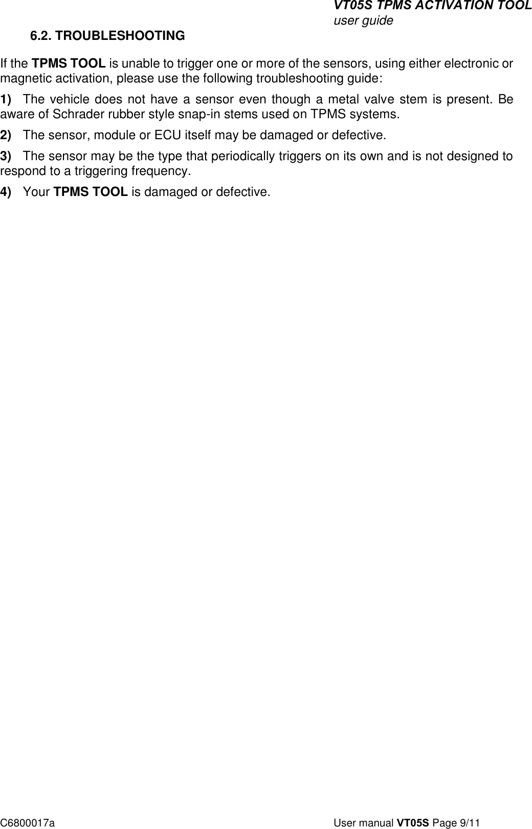 VT05S TPMS ACTIVATION TOOL user guide C6800017a  User manual VT05S Page 9/11 6.2. TROUBLESHOOTING If the TPMS TOOL is unable to trigger one or more of the sensors, using either electronic or magnetic activation, please use the following troubleshooting guide: 1) The vehicle does not have a sensor even though a metal valve stem is present. Beaware of Schrader rubber style snap-in stems used on TPMS systems. 2) The sensor, module or ECU itself may be damaged or defective.3) The sensor may be the type that periodically triggers on its own and is not designed torespond to a triggering frequency. 4) Your TPMS TOOL is damaged or defective.