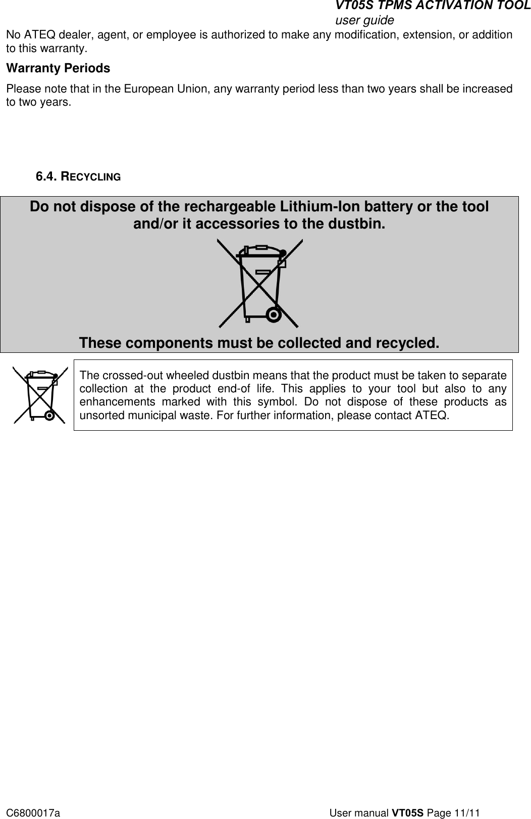 VT05S TPMS ACTIVATION TOOL user guide C6800017a  User manual VT05S Page 11/11 No ATEQ dealer, agent, or employee is authorized to make any modification, extension, or addition to this warranty. Warranty Periods Please note that in the European Union, any warranty period less than two years shall be increased to two years. 6.4. RECYCLING Do not dispose of the rechargeable Lithium-Ion battery or the tool and/or it accessories to the dustbin. These components must be collected and recycled. The crossed-out wheeled dustbin means that the product must be taken to separate collection  at  the  product  end-of  life.  This  applies  to  your  tool  but  also  to  any enhancements  marked  with  this  symbol.  Do  not  dispose  of  these  products  as unsorted municipal waste. For further information, please contact ATEQ.  