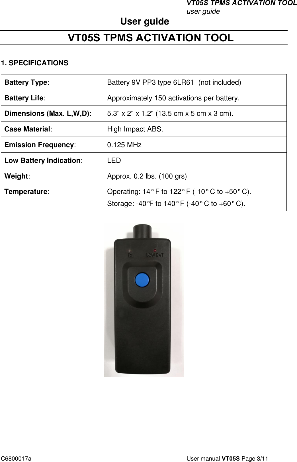 VT05S TPMS ACTIVATION TOOL user guide C6800017a  User manual VT05S Page 3/11 User guide  VT05S TPMS ACTIVATION TOOL 1. SPECIFICATIONSBattery Type: Battery 9V PP3 type 6LR61  (not included) Battery Life: Approximately 150 activations per battery. Dimensions (Max. L,W,D): 5.3&quot; x 2&quot; x 1.2&quot; (13.5 cm x 5 cm x 3 cm). Case Material: High Impact ABS. Emission Frequency: 0.125 MHz Low Battery Indication: LED Weight: Approx. 0.2 lbs. (100 grs) Temperature: Operating: 14° F to 122° F (-10° C to +50° C). Storage: -40°F to 140° F (-40° C to +60° C). 