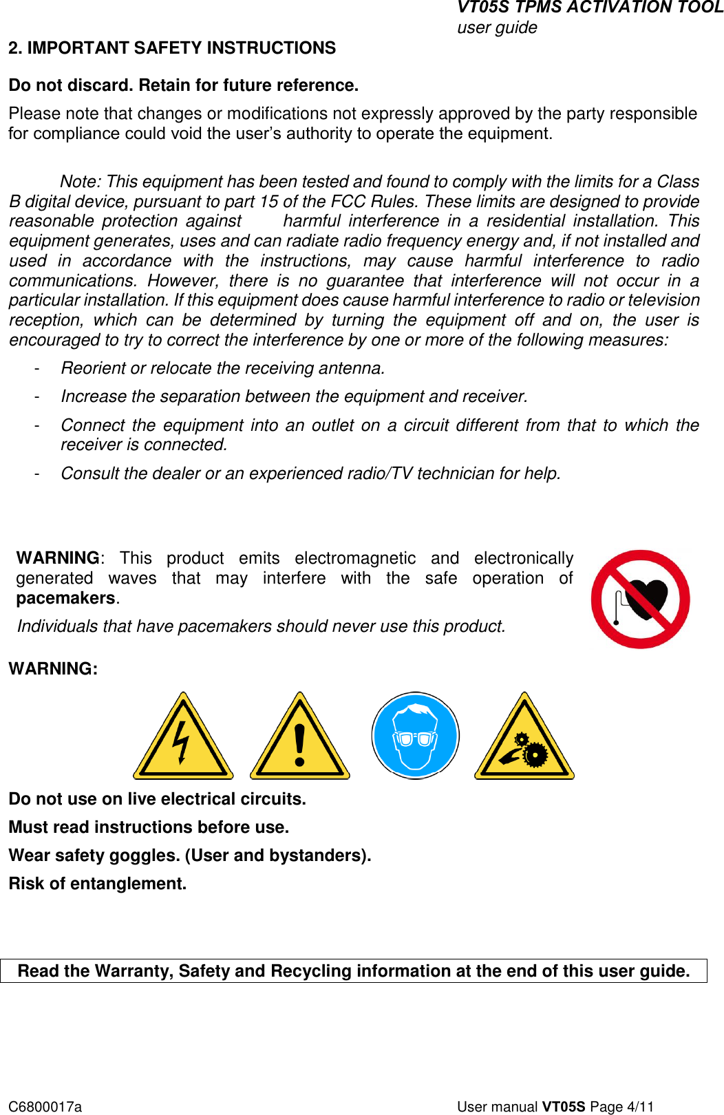 VT05S TPMS ACTIVATION TOOL user guide C6800017a  User manual VT05S Page 4/11 2. IMPORTANT SAFETY INSTRUCTIONSDo not discard. Retain for future reference. Please note that changes or modifications not expressly approved by the party responsible for compliance could void the user’s authority to operate the equipment. Note: This equipment has been tested and found to comply with the limits for a Class B digital device, pursuant to part 15 of the FCC Rules. These limits are designed to provide reasonable  protection  against         harmful  interference  in  a  residential  installation.  This equipment generates, uses and can radiate radio frequency energy and, if not installed and used  in  accordance  with  the  instructions,  may  cause  harmful  interference  to  radio communications.  However,  there  is  no  guarantee  that  interference  will  not  occur  in  a particular installation. If this equipment does cause harmful interference to radio or television reception,  which  can  be  determined  by  turning  the  equipment  off  and  on,  the  user  is encouraged to try to correct the interference by one or more of the following measures: -  Reorient or relocate the receiving antenna. -  Increase the separation between the equipment and receiver. -  Connect the equipment into an outlet on a circuit different from that  to which the receiver is connected. -  Consult the dealer or an experienced radio/TV technician for help. WARNING:  This  product  emits  electromagnetic  and  electronically generated  waves  that  may  interfere  with  the  safe  operation  of pacemakers. Individuals that have pacemakers should never use this product. WARNING: Do not use on live electrical circuits. Must read instructions before use. Wear safety goggles. (User and bystanders). Risk of entanglement.  Read the Warranty, Safety and Recycling information at the end of this user guide. 