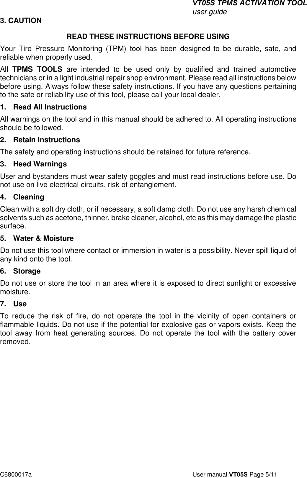 VT05S TPMS ACTIVATION TOOL user guide C6800017a  User manual VT05S Page 5/11 3. CAUTIONREAD THESE INSTRUCTIONS BEFORE USING Your  Tire  Pressure  Monitoring  (TPM)  tool  has  been  designed  to  be  durable,  safe,  and reliable when properly used. All  TPMS  TOOLS  are  intended  to  be  used  only  by  qualified  and  trained  automotive technicians or in a light industrial repair shop environment. Please read all instructions below before using. Always follow these safety instructions. If you have any questions pertaining to the safe or reliability use of this tool, please call your local dealer. 1. Read All InstructionsAll warnings on the tool and in this manual should be adhered to. All operating instructions should be followed.  2. Retain InstructionsThe safety and operating instructions should be retained for future reference. 3. Heed WarningsUser and bystanders must wear safety goggles and must read instructions before use. Do not use on live electrical circuits, risk of entanglement.  4. CleaningClean with a soft dry cloth, or if necessary, a soft damp cloth. Do not use any harsh chemical solvents such as acetone, thinner, brake cleaner, alcohol, etc as this may damage the plastic surface.  5. Water &amp; MoistureDo not use this tool where contact or immersion in water is a possibility. Never spill liquid of any kind onto the tool.  6. StorageDo not use or store the tool in an area where it is exposed to direct sunlight or excessive moisture.  7. UseTo  reduce  the  risk  of  fire,  do  not  operate  the  tool  in  the  vicinity  of  open  containers  or flammable liquids. Do not use if the potential for explosive gas or vapors exists. Keep the tool  away from heat  generating sources.  Do  not operate the  tool with  the battery cover removed.   