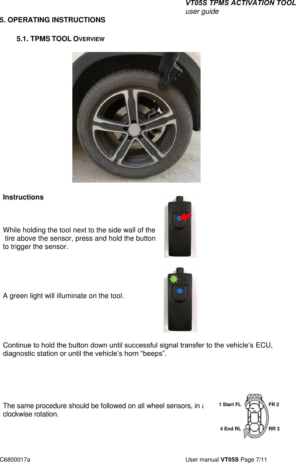 VT05S TPMS ACTIVATION TOOL user guide C6800017a  User manual VT05S Page 7/11 5. OPERATING INSTRUCTIONS5.1. TPMS TOOL OVERVIEW Instructions While holding the tool next to the side wall of the  tire above the sensor, press and hold the button to trigger the sensor. A green light will illuminate on the tool. Continue to hold the button down until successful signal transfer to the vehicle’s ECU, diagnostic station or until the vehicle’s horn “beeps”.  The same procedure should be followed on all wheel sensors, in a clockwise rotation.  1 Start FL 4 End RL FR 2 RR 3 