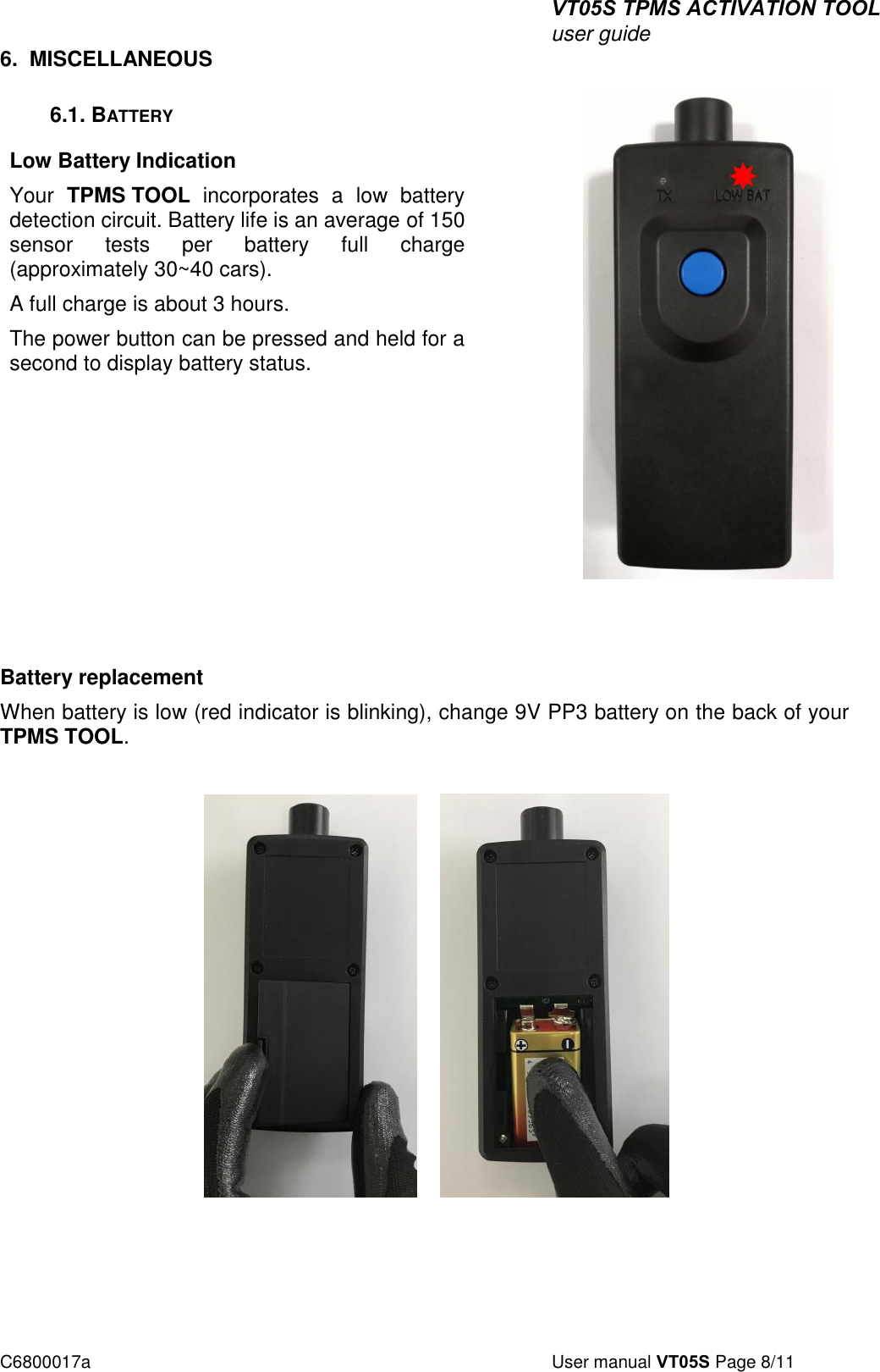 VT05S TPMS ACTIVATION TOOL user guide C6800017a  User manual VT05S Page 8/11 6. MISCELLANEOUS6.1. BATTERY Low Battery Indication Your  TPMS TOOL  incorporates  a  low  battery detection circuit. Battery life is an average of 150 sensor  tests  per  battery  full  charge (approximately 30~40 cars).  A full charge is about 3 hours. The power button can be pressed and held for a second to display battery status. Battery replacement  When battery is low (red indicator is blinking), change 9V PP3 battery on the back of your TPMS TOOL. 