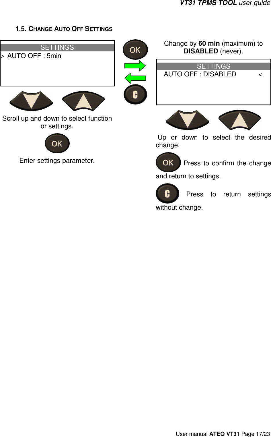 VT31 TPMS TOOL user guide User manual ATEQ VT31 Page 17/23 1.5. CHANGE AUTO OFF SETTINGS SETTINGS &gt;  AUTO OFF : 5minScroll up and down to select function or settings. Enter settings parameter. Change by 60 min (maximum) to DISABLED (never). SETTINGS  AUTO OFF : DISABLED &lt;  Up  or  down  to  select  the  desired change.   Press  to  confirm  the  change and return to settings.   Press  to  return  settings without change.  