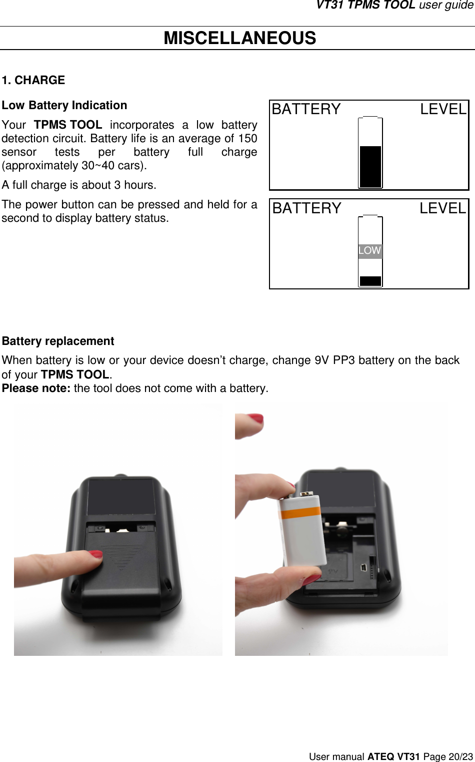 VT31 TPMS TOOL user guide User manual ATEQ VT31 Page 20/23  MISCELLANEOUS 1. CHARGELow Battery Indication Your TPMS TOOL  incorporates  a  low  battery detection circuit. Battery life is an average of 150 sensor  tests  per  battery  full  charge (approximately 30~40 cars).  A full charge is about 3 hours. BATTERY  LEVEL  The power button can be pressed and held for a second to display battery status. BATTERY  LEVEL LOW Battery replacement When battery is low or your device doesn’t charge, change 9V PP3 battery on the back of your TPMS TOOL. Please note: the tool does not come with a battery. 