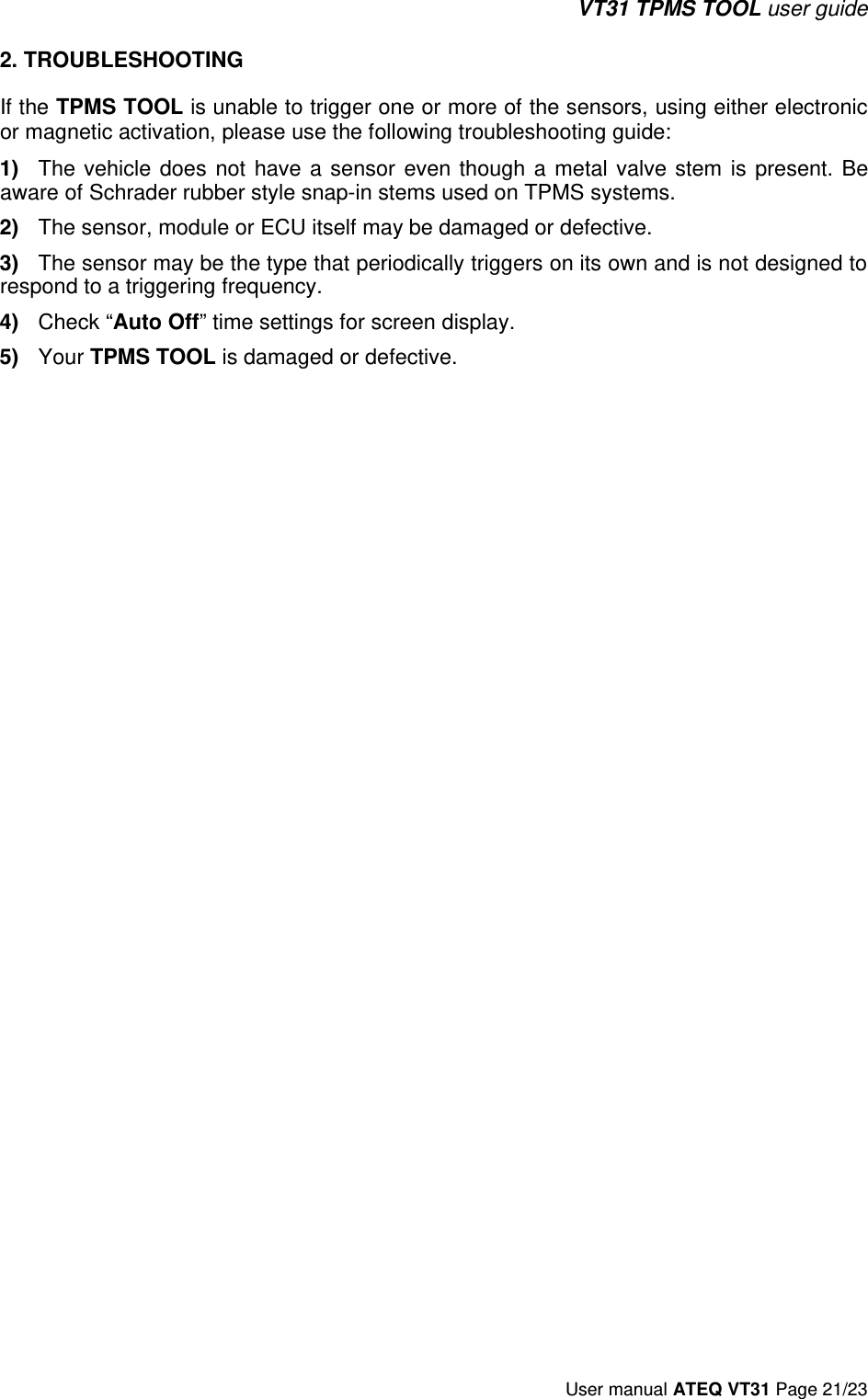 VT31 TPMS TOOL user guide User manual ATEQ VT31 Page 21/23 2. TROUBLESHOOTINGIf the TPMS TOOL is unable to trigger one or more of the sensors, using either electronic or magnetic activation, please use the following troubleshooting guide: 1)The vehicle  does  not  have  a sensor  even  though  a  metal  valve stem  is  present.  Be aware of Schrader rubber style snap-in stems used on TPMS systems.2)The sensor, module or ECU itself may be damaged or defective.3)The sensor may be the type that periodically triggers on its own and is not designed to respond to a triggering frequency.4)Check “Auto Off” time settings for screen display.5)Your TPMS TOOL is damaged or defective. 