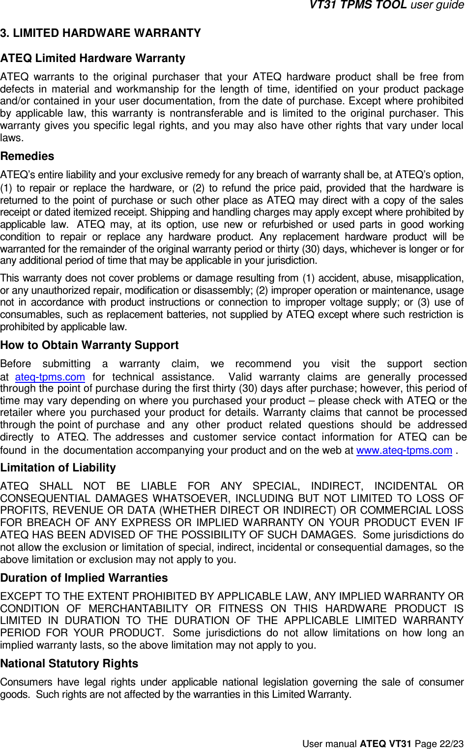 VT31 TPMS TOOL user guide User manual ATEQ VT31 Page 22/23 3. LIMITED HARDWARE WARRANTYATEQ Limited Hardware Warranty ATEQ warrants to the original purchaser that your ATEQ hardware product shall be  free from defects in material and  workmanship for the length of time, identified on your product package and/or contained in your user documentation, from the date of purchase. Except where prohibited by applicable law, this warranty is nontransferable and  is limited to  the original purchaser. This warranty gives you specific legal rights, and you may also have other rights that vary under local laws.  Remedies ATEQ’s entire liability and your exclusive remedy for any breach of warranty shall be, at ATEQ’s option, (1) to repair or replace the hardware, or (2) to refund the price paid, provided that the hardware is returned to the point of purchase or such other place as ATEQ may direct with a copy of the sales receipt or dated itemized receipt. Shipping and handling charges may apply except where prohibited by applicable law.  ATEQ may, at its option, use new or refurbished or used parts in good working condition to repair or replace any hardware product. Any replacement hardware product will be warranted for the remainder of the original warranty period or thirty (30) days, whichever is longer or for any additional period of time that may be applicable in your jurisdiction.This warranty does not cover problems or damage resulting from (1) accident, abuse, misapplication, or any unauthorized repair, modification or disassembly; (2) improper operation or maintenance, usage not in accordance with product instructions or connection to improper voltage supply; or (3) use of consumables, such as replacement batteries, not supplied by ATEQ except where such restriction is prohibited by applicable law.  How to Obtain Warranty Support Before  submitting  a  warranty  claim,  we  recommend  you  visit  the  support  section at  ateq-tpms.com for  technical  assistance.   Valid  warranty  claims  are  generally  processed through the point of purchase during the first thirty (30) days after purchase; however, this period of time may vary depending on where you purchased your product – please check with ATEQ or the retailer where  you purchased  your  product for  details. Warranty  claims  that cannot  be processed through the point of purchase  and  any  other  product  related  questions  should  be  addressed directly  to  ATEQ. The addresses  and  customer  service  contact  information  for  ATEQ  can  be found  in  the  documentation accompanying your product and on the web at www.ateq-tpms.com . Limitation of Liability ATEQ SHALL NOT BE LIABLE FOR ANY SPECIAL, INDIRECT, INCIDENTAL OR CONSEQUENTIAL DAMAGES WHATSOEVER, INCLUDING BUT NOT LIMITED TO LOSS OF PROFITS, REVENUE OR DATA (WHETHER DIRECT OR INDIRECT) OR COMMERCIAL LOSS FOR BREACH OF ANY EXPRESS OR IMPLIED WARRANTY ON YOUR PRODUCT EVEN IF ATEQ HAS BEEN ADVISED OF THE POSSIBILITY OF SUCH DAMAGES.  Some jurisdictions do not allow the exclusion or limitation of special, indirect, incidental or consequential damages, so the above limitation or exclusion may not apply to you. Duration of Implied Warranties EXCEPT TO THE EXTENT PROHIBITED BY APPLICABLE LAW, ANY IMPLIED WARRANTY OR CONDITION OF MERCHANTABILITY OR FITNESS ON THIS HARDWARE PRODUCT IS LIMITED IN DURATION TO THE DURATION OF THE APPLICABLE LIMITED WARRANTY PERIOD FOR YOUR PRODUCT.  Some jurisdictions do  not allow limitations on  how long an implied warranty lasts, so the above limitation may not apply to you. National Statutory Rights Consumers  have  legal  rights  under  applicable  national  legislation  governing  the  sale  of consumer goods.  Such rights are not affected by the warranties in this Limited Warranty. 