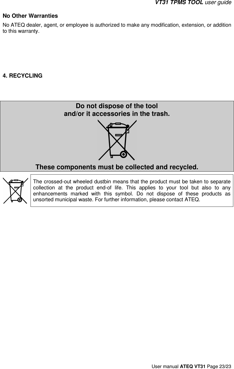 VT31 TPMS TOOL user guide User manual ATEQ VT31 Page 23/23 No Other Warranties No ATEQ dealer, agent, or employee is authorized to make any modification, extension, or addition to this warranty. 4. RECYCLINGDo not dispose of the tool and/or it accessories in the trash. These components must be collected and recycled. The crossed-out wheeled dustbin means that the product must be taken to separate collection  at  the  product  end-of  life.  This  applies  to  your  tool  but  also  to  any enhancements  marked  with  this  symbol.  Do  not  dispose  of  these  products  as unsorted municipal waste. For further information, please contact ATEQ.  