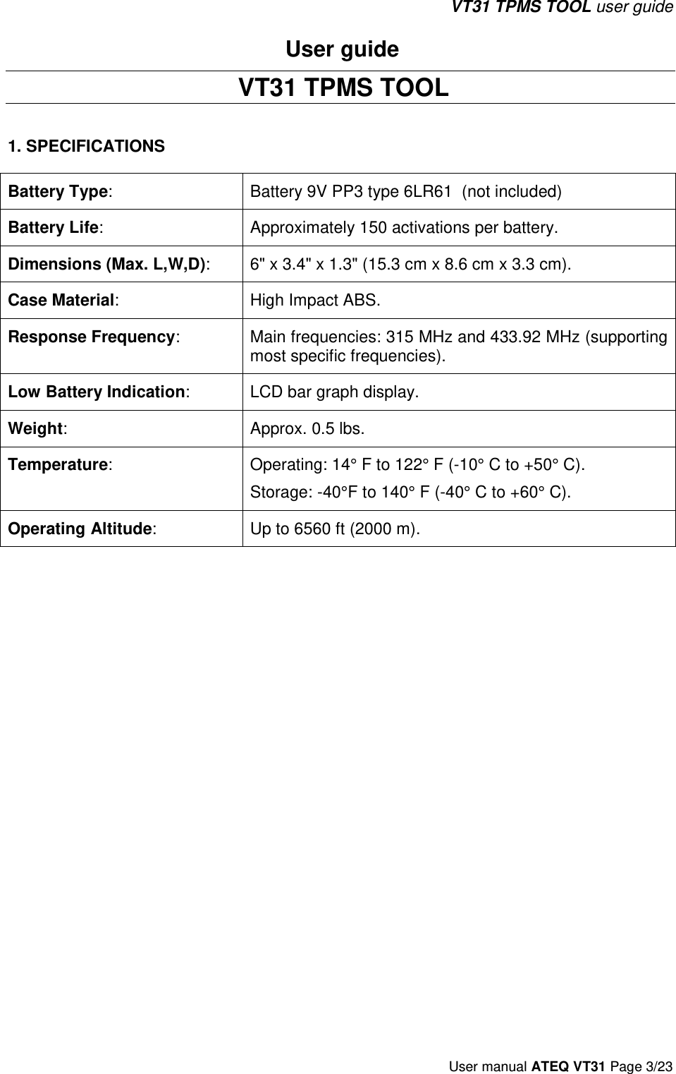 VT31 TPMS TOOL user guide User manual ATEQ VT31 Page 3/23 User guide  VT31 TPMS TOOL 1. SPECIFICATIONSBattery Type:  Battery 9V PP3 type 6LR61  (not included) Battery Life:  Approximately 150 activations per battery. Dimensions (Max. L,W,D):  6&quot; x 3.4&quot; x 1.3&quot; (15.3 cm x 8.6 cm x 3.3 cm). Case Material:  High Impact ABS. Response Frequency:  Main frequencies: 315 MHz and 433.92 MHz (supporting most specific frequencies). Low Battery Indication:  LCD bar graph display. Weight:  Approx. 0.5 lbs. Temperature:  Operating: 14° F to 122° F (-10° C to +50° C). Storage: -40°F to 140° F (-40° C to +60° C). Operating Altitude:  Up to 6560 ft (2000 m). 