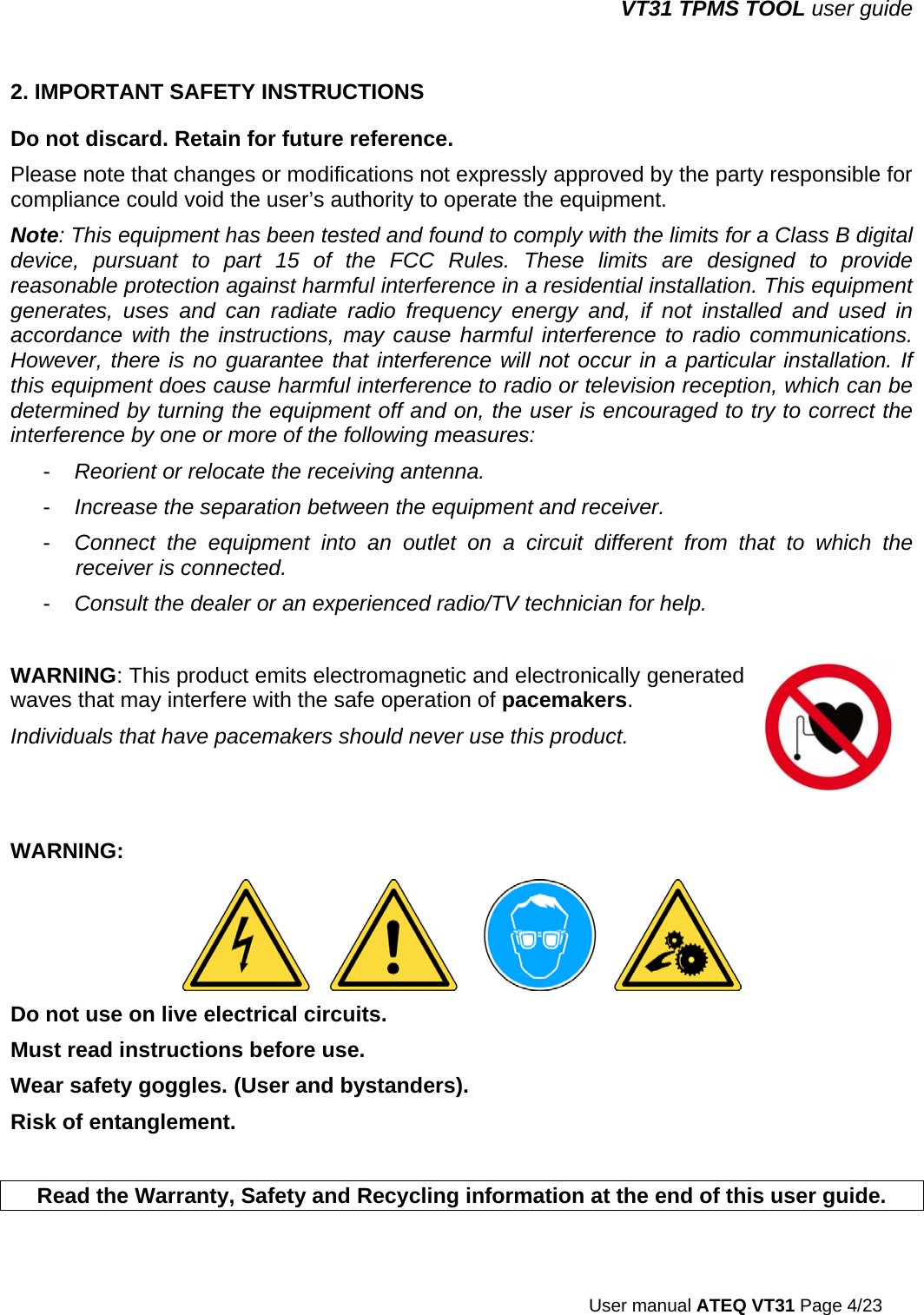 VT31 TPMS TOOL user guide  User manual ATEQ VT31 Page 4/23 2. IMPORTANT SAFETY INSTRUCTIONS Do not discard. Retain for future reference. Please note that changes or modifications not expressly approved by the party responsible for compliance could void the user’s authority to operate the equipment. Note: This equipment has been tested and found to comply with the limits for a Class B digital device, pursuant to part 15 of the FCC Rules. These limits are designed to provide reasonable protection against harmful interference in a residential installation. This equipment generates, uses and can radiate radio frequency energy and, if not installed and used in accordance with the instructions, may cause harmful interference to radio communications. However, there is no guarantee that interference will not occur in a particular installation. If this equipment does cause harmful interference to radio or television reception, which can be determined by turning the equipment off and on, the user is encouraged to try to correct the interference by one or more of the following measures: -  Reorient or relocate the receiving antenna. -  Increase the separation between the equipment and receiver. -  Connect the equipment into an outlet on a circuit different from that to which the receiver is connected. -  Consult the dealer or an experienced radio/TV technician for help.  WARNING: This product emits electromagnetic and electronically generated waves that may interfere with the safe operation of pacemakers. Individuals that have pacemakers should never use this product.  WARNING:   Do not use on live electrical circuits. Must read instructions before use. Wear safety goggles. (User and bystanders). Risk of entanglement.   Read the Warranty, Safety and Recycling information at the end of this user guide. 