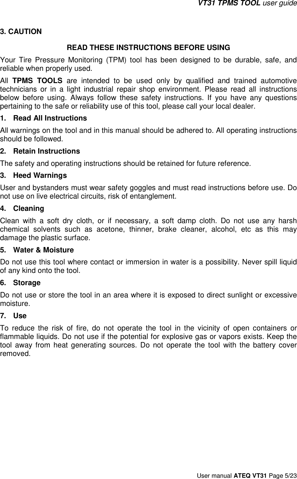 VT31 TPMS TOOL user guide User manual ATEQ VT31 Page 5/23 3. CAUTIONREAD THESE INSTRUCTIONS BEFORE USING Your  Tire  Pressure  Monitoring  (TPM)  tool  has  been  designed  to  be  durable,  safe,  and reliable when properly used. All  TPMS  TOOLS  are  intended  to  be  used  only  by  qualified  and  trained  automotive technicians  or  in  a  light  industrial  repair  shop  environment.  Please  read  all  instructions below  before  using.  Always  follow  these  safety  instructions.  If  you  have  any  questions pertaining to the safe or reliability use of this tool, please call your local dealer. 1. Read All InstructionsAll warnings on the tool and in this manual should be adhered to. All operating instructions should be followed.  2. Retain InstructionsThe safety and operating instructions should be retained for future reference. 3. Heed WarningsUser and bystanders must wear safety goggles and must read instructions before use. Do not use on live electrical circuits, risk of entanglement.  4. CleaningClean  with  a  soft  dry  cloth,  or  if  necessary,  a  soft  damp  cloth.  Do  not  use  any  harsh chemical  solvents  such  as  acetone,  thinner,  brake  cleaner,  alcohol,  etc  as  this  may damage the plastic surface.  5. Water &amp; MoistureDo not use this tool where contact or immersion in water is a possibility. Never spill liquid of any kind onto the tool.  6. StorageDo not use or store the tool in an area where it is exposed to direct sunlight or excessive moisture.  7. UseTo  reduce  the  risk  of  fire,  do  not  operate  the  tool  in  the  vicinity  of  open  containers  or flammable liquids. Do not use if the potential for explosive gas or vapors exists. Keep the tool  away  from  heat  generating  sources.  Do  not  operate  the  tool  with  the  battery  cover removed.   