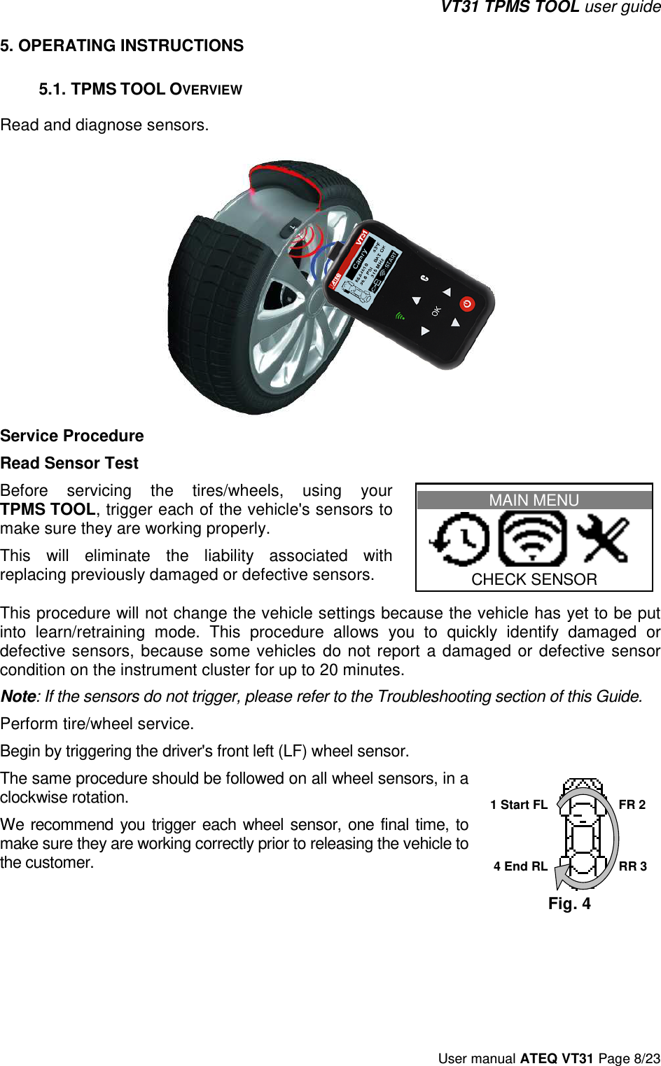 VT31 TPMS TOOL user guide User manual ATEQ VT31 Page 8/23 5. OPERATING INSTRUCTIONS5.1. TPMS TOOL OVERVIEW Read and diagnose sensors. Service Procedure Read Sensor Test Before  servicing  the  tires/wheels,  using  your TPMS TOOL, trigger each of the vehicle&apos;s sensors to make sure they are working properly.  This  will  eliminate  the  liability  associated  with replacing previously damaged or defective sensors. MAIN MENU     CHECK SENSOR This procedure will not change the vehicle settings because the vehicle has yet to be put into  learn/retraining  mode.  This  procedure  allows  you  to  quickly  identify  damaged  or defective sensors,  because  some  vehicles  do  not  report  a  damaged  or  defective  sensor condition on the instrument cluster for up to 20 minutes. Note: If the sensors do not trigger, please refer to the Troubleshooting section of this Guide. Perform tire/wheel service.  Begin by triggering the driver&apos;s front left (LF) wheel sensor. The same procedure should be followed on all wheel sensors, in a clockwise rotation.  We  recommend you  trigger  each  wheel  sensor,  one  final time,  to make sure they are working correctly prior to releasing the vehicle to the customer. 1 Start FL 4 End RL FR 2 RR 3 Fig. 4 