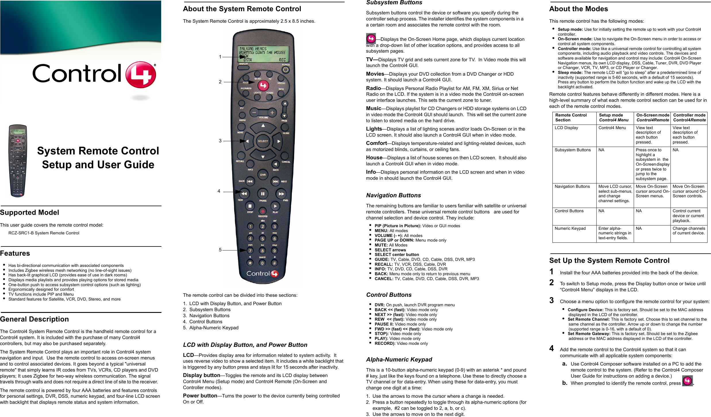 System Remote ControlSetup and User GuideSupported ModelThis user guide covers the remote control model:RCZ-SRC1-B System Remote ControlFeatures•Has bi-directional communication with associated components•Includes Zigbee wireless mesh networking (no line-of-sight issues)•Has back-lit graphical LCD (provides ease of use in dark rooms)•Displays media playlists and provides playing options for stored media•One-button push to access subsystem control options (such as lighting)•Ergonomically designed for comfort•TV functions include PIP and Menu•Standard features for Satellite, VCR, DVD, Stereo, and moreGeneral DescriptionThe Control4 System Remote Control is the handheld remote control for a Control4 system. It is included with the purchase of many Control4 controllers, but may also be purchased separately.  The System Remote Control plays an important role in Control4 system navigation and input.  Use the remote control to access on-screen menus and to control associated devices. It goes beyond a typical &quot;universal remote&quot; that simply learns IR codes from TVs, VCRs, CD players and DVD players; It uses Zigbee for two-way wireless communication. The signal travels through walls and does not require a direct line of site to the receiver.   The remote control is powered by four AAA batteries and features controls for personal settings, DVR, DSS, numeric keypad, and four-line LCD screen with backlight that displays remote status and system information.  About the System Remote ControlThe System Remote Control is approximately 2.5 x 8.5 inches.The remote control can be divided into these sections:1. LCD with Display Button, and Power Button2. Subsystem Buttons3. Navigation Buttons4. Control Buttons5. Alpha-Numeric KeypadLCD with Display Button, and Power ButtonLCD—Provides display area for information related to system activity.  It uses reverse video to show a selected item. It includes a white backlight that is triggered by any button press and stays lit for 15 seconds after inactivity.     Display button—Toggles the remote and its LCD display between Control4 Menu (Setup mode) and Control4 Remote (On-Screen and Controller modes). Power button—Turns the power to the device currently being controlled On or Off.Subsystem ButtonsSubsystem buttons control the device or software you specify during the controller setup process. The installer identifies the system components in a    a certain room and associates the remote control with the room.—Displays the On-Screen Home page, which displays current location with a drop-down list of other location options, and provides access to all subsystem pages.TV—Displays TV grid and sets current zone for TV.  In Video mode this will launch the Control4 GUI.Movies—Displays your DVD collection from a DVD Changer or HDD system. It should launch a Control4 GUI.Radio—Displays Personal Radio Playlist for AM, FM, XM, Sirius or Net Radio on the LCD. If the system is in a video mode the Control4 on-screen user interface launches. This sets the current zone to tuner.Music—Displays playlist for CD Changers or HDD storage systems on LCD in video mode the Control4 GUI should launch.  This will set the current zone to listen to stored media on the hard drive.Lights—Displays a list of lighting scenes and/or loads On-Screen or in the LCD screen. It should also launch a Control4 GUI when in video mode.Comfort—Displays temperature-related and lighting-related devices, such as motorized blinds, curtains, or ceiling fans.House—Displays a list of house scenes on then LCD screen.  It should also launch a Control4 GUI when in video mode.Info—Displays personal information on the LCD screen and when in video mode in should launch the Control4 GUI.Navigation ButtonsThe remaining buttons are familiar to users familiar with satellite or universal remote controllers. These universal remote control buttons   are used for channel selection and device control. They include:•PIP (Picture in Picture): Video or GUI modes•MENU: All modes•VOLUME (- +): All modes•PAGE UP or DOWN: Menu mode only•MUTE: All Modes•SELECT arrows•SELECT center button•GUIDE: TV, Cable, DVD, CD, Cable, DSS, DVR, MP3•RECALL: TV, VCR, DSS, Cable, DVR•INFO: TV, DVD, CD, Cable, DSS, DVR•BACK: Menu mode only to return to previous menu •CANCEL: TV, Cable, DVD, CD, Cable, DSS, DVR, MP3Control Buttons•DVR: On push, launch DVR program menu •BACK &lt;&lt; (fast): Video mode only•NEXT &gt;&gt; (fast): Video mode only•REW  &lt;&lt; (fast): Video mode only•PAUSE ll: Video mode only•FWD &gt;&gt; (fast) &lt;&lt; (fast): Video mode only•STOP): Video mode only•PLAY): Video mode only•RECORD): Video mode onlyAlpha-Numeric KeypadThis is a 10-button alpha-numeric keypad (0-9) with an asterisk * and pound # key, just like the keys found on a telephone. Use these to directly choose a TV channel or for data-entry. When using these for data-entry, you must change one digit at a time:1. Use the arrows to move the cursor where a change is needed.2. Press a button repeatedly to toggle through its alpha-numeric options (for example,  #2 can be toggled to 2, a, b, or c). 3. Use the arrows to move on to the next digit.About the ModesThis remote control has the following modes: •Setup mode: Use for initially setting the remote up to work with your Control4 controller. •On-Screen mode: Use to navigate the On-Screen menu in order to access or control all system components. •Controller mode: Use like a universal remote control for controlling all system components, including audio playback and video controls. The devices and software available for navigation and control may include: Control4 On-Screen Navigation menus, its own LCD display, DSS, Cable, Tuner, DVR, DVD Player or Changer, VCR, TV, MP3, or CD Player or Changer. •Sleep mode: The remote LCD will “go to sleep” after a predetermined time of inactivity (supported range is 5-60 seconds, with a default of 15 seconds). Press any button to perform the button function and wake up the LCD with the backlight activated.Remote control features behave differently in different modes. Here is a high-level summary of what each remote control section can be used for in each of the remote control modes.Set Up the System Remote Control1   Install the four AAA batteries provided into the back of the device.2   To switch to Setup mode, press the Display button once or twice until  “Control4 Menu” displays in the LCD.3   Choose a menu option to configure the remote control for your system:•  Configure Device: This is factory set. Should be set to the MAC address displayed in the LCD of the controller.•  Set Remote Channel: This is factory set. Choose this to set channel to the same channel as the controller. Arrow up or down to change the number (supported range is 0-16, with a default of 0). •  Set Remote Gateway: This is factory set. Should be set to the Zigbee address or the MAC address displayed in the LCD of the controller.4   Add the remote control to the Control4 system so that it can communicate with all applicable system components: a. Use Control4 Composer software installed on a PC to add the remote control to the system. (Refer to the Control4 Composer User Guide for instructions on adding a device.)b. When prompted to identify the remote control, press  .        1 2                  34 5                             Remote Control SectionSetup modeControl4 MenuOn-Screen mode Control4RemoteController modeControl4Remote LCD Display Control4 Menu  View text description of each button pressed.View text description of each button pressed.Subsystem Buttons NA Press once to highlight a subsystem in  the On-Screen display  or press twice to jump to the subsystem page.NANavigation Buttons Move LCD cursor, select sub-menus, and change channel settings.Move On-Screen cursor around On-Screen menus.Move On-Screen cursor around On-Screen controls.Control Buttons NA NA Control current device or current playback.Numeric Keypad Enter alpha-numeric strings in text-entry fields.NA Change channels of current device.