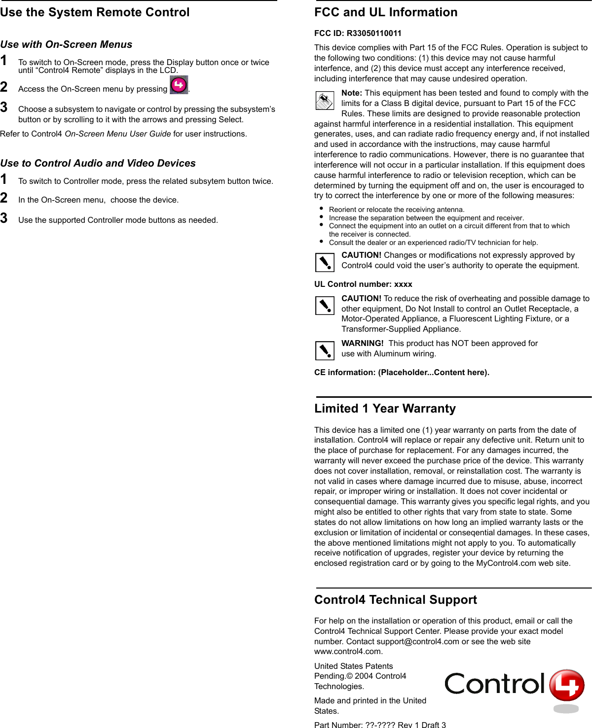 Use the System Remote ControlUse with On-Screen Menus1   To switch to On-Screen mode, press the Display button once or twice until “Control4 Remote” displays in the LCD.2   Access the On-Screen menu by pressing  . 3   Choose a subsystem to navigate or control by pressing the subsystem’s button or by scrolling to it with the arrows and pressing Select.Refer to Control4 On-Screen Menu User Guide for user instructions.Use to Control Audio and Video Devices1   To switch to Controller mode, press the related subsytem button twice.2   In the On-Screen menu,  choose the device.3   Use the supported Controller mode buttons as needed.FCC and UL InformationFCC ID: R33050110011 This device complies with Part 15 of the FCC Rules. Operation is subject to the following two conditions: (1) this device may not cause harmful interfence, and (2) this device must accept any interference received, including interference that may cause undesired operation.Note: This equipment has been tested and found to comply with the limits for a Class B digital device, pursuant to Part 15 of the FCC Rules. These limits are designed to provide reasonable protection against harmful interference in a residential installation. This equipment generates, uses, and can radiate radio frequency energy and, if not installed and used in accordance with the instructions, may cause harmful interference to radio communications. However, there is no guarantee that interference will not occur in a particular installation. If this equipment does cause harmful interference to radio or television reception, which can be determined by turning the equipment off and on, the user is encouraged to try to correct the interference by one or more of the following measures:•Reorient or relocate the receiving antenna.•Increase the separation between the equipment and receiver.•Connect the equipment into an outlet on a circuit different from that to which the receiver is connected.•Consult the dealer or an experienced radio/TV technician for help.CAUTION! Changes or modifications not expressly approved by Control4 could void the user’s authority to operate the equipment.UL Control number: xxxxCAUTION! To reduce the risk of overheating and possible damage to other equipment, Do Not Install to control an Outlet Receptacle, a Motor-Operated Appliance, a Fluorescent Lighting Fixture, or a Transformer-Supplied Appliance. WARNING!  This product has NOT been approved foruse with Aluminum wiring.              CE information: (Placeholder...Content here).Limited 1 Year WarrantyThis device has a limited one (1) year warranty on parts from the date of installation. Control4 will replace or repair any defective unit. Return unit to the place of purchase for replacement. For any damages incurred, the warranty will never exceed the purchase price of the device. This warranty does not cover installation, removal, or reinstallation cost. The warranty is not valid in cases where damage incurred due to misuse, abuse, incorrect repair, or improper wiring or installation. It does not cover incidental or consequential damage. This warranty gives you specific legal rights, and you might also be entitled to other rights that vary from state to state. Some states do not allow limitations on how long an implied warranty lasts or the exclusion or limitation of incidental or conseqential damages. In these cases, the above mentioned limitations might not apply to you. To automatically receive notification of upgrades, register your device by returning the enclosed registration card or by going to the MyControl4.com web site.Control4 Technical SupportFor help on the installation or operation of this product, email or call the Control4 Technical Support Center. Please provide your exact model number. Contact support@control4.com or see the web site www.control4.com.United States Patents Pending.© 2004 Control4 Technologies.Made and printed in the United States. Part Number: ??-???? Rev 1 Draft 3