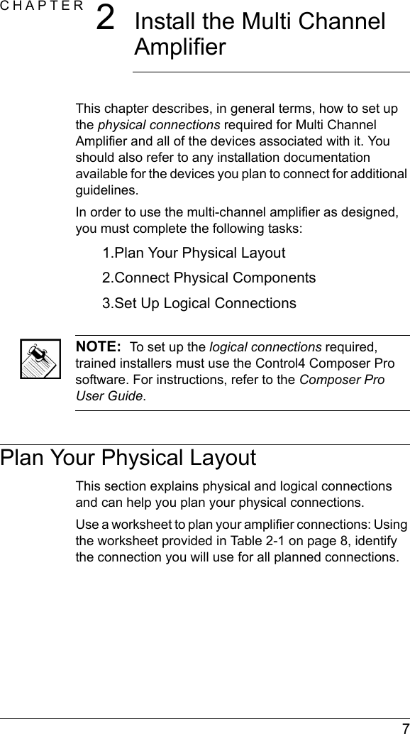  7CHAPTER 2Install the Multi Channel AmplifierThis chapter describes, in general terms, how to set up the physical connections required for Multi Channel Amplifier and all of the devices associated with it. You should also refer to any installation documentation available for the devices you plan to connect for additional guidelines.In order to use the multi-channel amplifier as designed, you must complete the following tasks: 1.Plan Your Physical Layout2.Connect Physical Components3.Set Up Logical ConnectionsNOTE:  To set up the logical connections required, trained installers must use the Control4 Composer Pro software. For instructions, refer to the Composer Pro User Guide.Plan Your Physical LayoutThis section explains physical and logical connections and can help you plan your physical connections.Use a worksheet to plan your amplifier connections: Using the worksheet provided in Table 2-1 on page 8, identify the connection you will use for all planned connections.