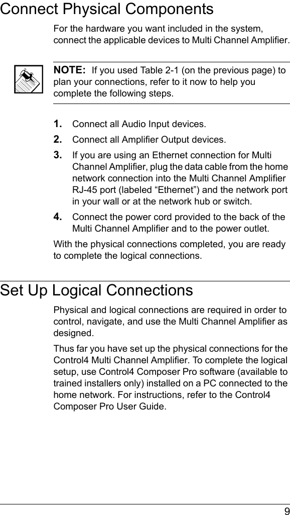  9Connect Physical ComponentsFor the hardware you want included in the system, connect the applicable devices to Multi Channel Amplifier.NOTE:  If you used Table 2-1 (on the previous page) to plan your connections, refer to it now to help you complete the following steps.1. Connect all Audio Input devices.2. Connect all Amplifier Output devices.3. If you are using an Ethernet connection for Multi Channel Amplifier, plug the data cable from the home network connection into the Multi Channel Amplifier RJ-45 port (labeled “Ethernet”) and the network port in your wall or at the network hub or switch.4. Connect the power cord provided to the back of the Multi Channel Amplifier and to the power outlet.With the physical connections completed, you are ready to complete the logical connections. Set Up Logical ConnectionsPhysical and logical connections are required in order to control, navigate, and use the Multi Channel Amplifier as designed. Thus far you have set up the physical connections for the Control4 Multi Channel Amplifier. To complete the logical setup, use Control4 Composer Pro software (available to trained installers only) installed on a PC connected to the home network. For instructions, refer to the Control4 Composer Pro User Guide.