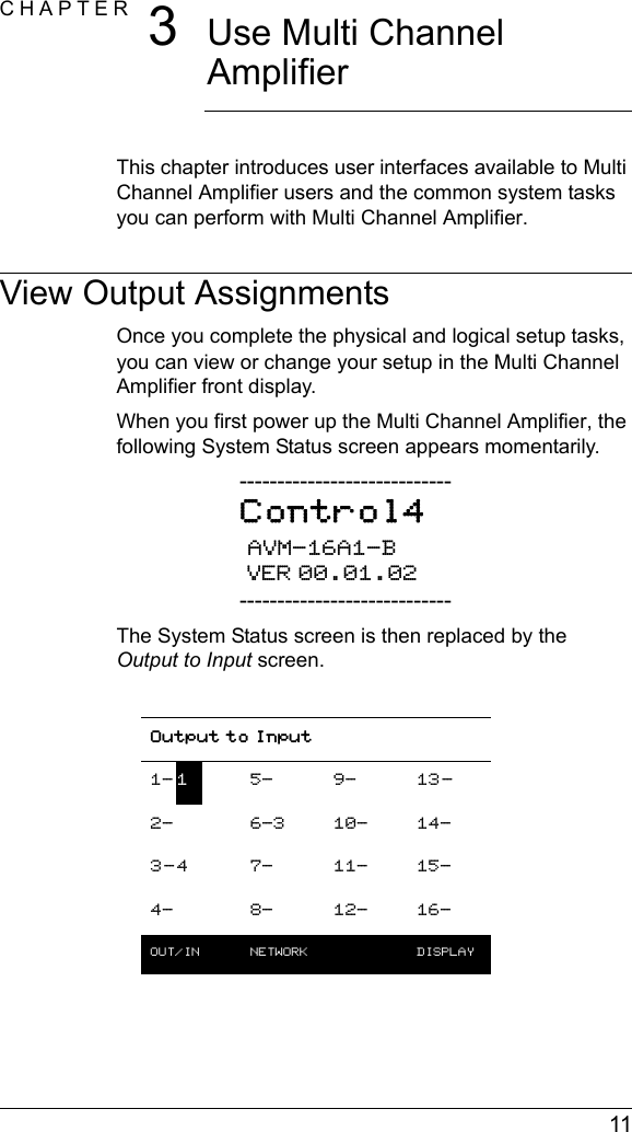  11CHAPTER 3Use Multi Channel AmplifierThis chapter introduces user interfaces available to Multi Channel Amplifier users and the common system tasks you can perform with Multi Channel Amplifier.View Output AssignmentsOnce you complete the physical and logical setup tasks, you can view or change your setup in the Multi Channel Amplifier front display. When you first power up the Multi Channel Amplifier, the following System Status screen appears momentarily.----------------------------Control4 AVM-16A1-B VER 00.01.02----------------------------The System Status screen is then replaced by the Output to Input screen.Output to Input1- 15- 9- 13-2- 6-3 10- 14-3-4 7- 11- 15-4- 8- 12- 16-OUT/IN  NETWORK  DISPLAY