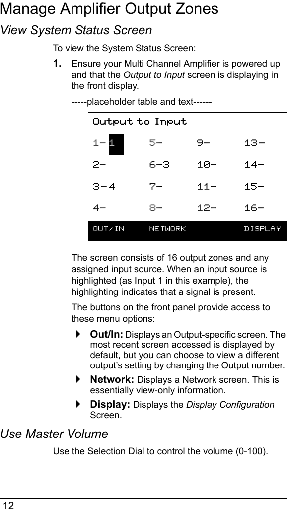  12Manage Amplifier Output ZonesView System Status ScreenTo view the System Status Screen:1. Ensure your Multi Channel Amplifier is powered up and that the Output to Input screen is displaying in the front display.-----placeholder table and text------The screen consists of 16 output zones and any assigned input source. When an input source is highlighted (as Input 1 in this example), the highlighting indicates that a signal is present.The buttons on the front panel provide access to these menu options:`Out/In: Displays an Output-specific screen. The most recent screen accessed is displayed by default, but you can choose to view a different output’s setting by changing the Output number. `Network: Displays a Network screen. This is essentially view-only information.`Display: Displays the Display Configuration Screen.Use Master VolumeUse the Selection Dial to control the volume (0-100).Output to Input1- 15- 9- 13-2- 6-3 10- 14-3- 4 7- 11- 15-4- 8- 12- 16-OUT/IN  NETWORK  DISPLAY