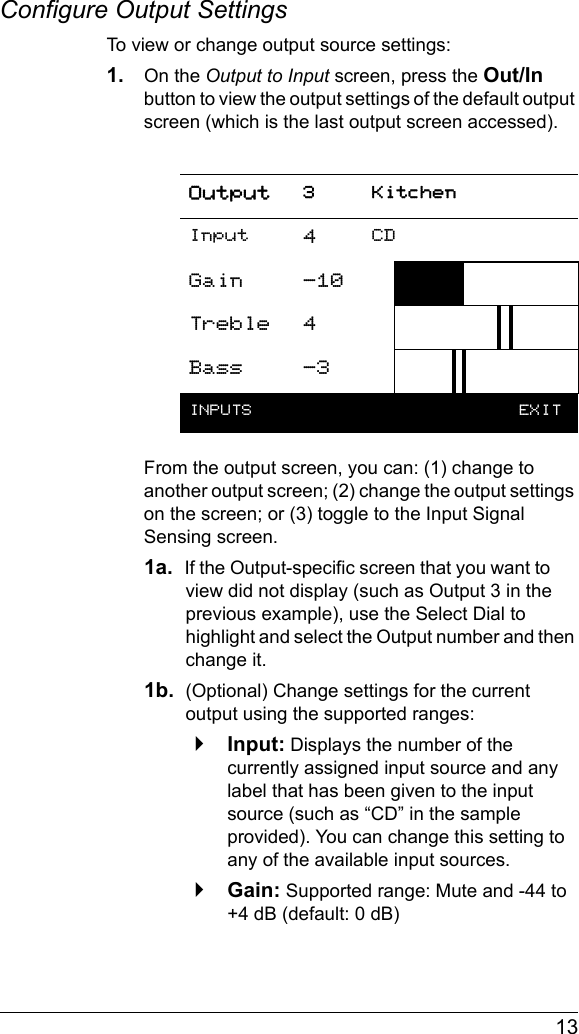  13Configure Output SettingsTo view or change output source settings:1. On the Output to Input screen, press the Out/In button to view the output settings of the default output screen (which is the last output screen accessed).From the output screen, you can: (1) change to another output screen; (2) change the output settings on the screen; or (3) toggle to the Input Signal Sensing screen.1a.  If the Output-specific screen that you want to view did not display (such as Output 3 in the previous example), use the Select Dial to highlight and select the Output number and then change it.1b.  (Optional) Change settings for the current output using the supported ranges:`Input: Displays the number of the currently assigned input source and any label that has been given to the input source (such as “CD” in the sample provided). You can change this setting to any of the available input sources.`Gain: Supported range: Mute and -44 to +4 dB (default: 0 dB)Output 3 KitchenInput 4CDGain -10Treble 4Bass -3INPUTS   EXIT