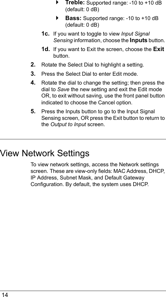  14`Treble: Supported range: -10 to +10 dB (default: 0 dB)`Bass: Supported range: -10 to +10 dB (default: 0 dB)1c.  If you want to toggle to view Input Signal Sensing information, choose the Inputs button. 1d.  If you want to Exit the screen, choose the Exit button.2. Rotate the Select Dial to highlight a setting.3. Press the Select Dial to enter Edit mode.4. Rotate the dial to change the setting; then press the dial to Save the new setting and exit the Edit mode OR, to exit without saving, use the front panel button indicated to choose the Cancel option.5. Press the Inputs button to go to the Input Signal Sensing screen, OR press the Exit button to return to the Output to Input screen.View Network SettingsTo view network settings, access the Network settings screen. These are view-only fields: MAC Address, DHCP, IP Address, Subnet Mask, and Default Gateway Configuration. By default, the system uses DHCP.