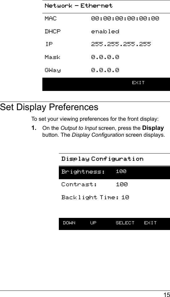  15Set Display PreferencesTo set your viewing preferences for the front display:1. On the Output to Input screen, press the Display button. The Display Configuration screen displays.Network - EthernetMAC 00:00:00:00:00:00DHCP enabledIP 255.255.255.255Mask 0.0.0.0GWay 0.0.0.0    EXITDisplay ConfigurationBrightness: 100Contrast: 100Backlight Time: 10 DOWN UP  SELECT EXIT