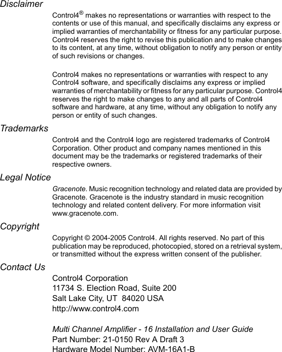 DisclaimerControl4® makes no representations or warranties with respect to the contents or use of this manual, and specifically disclaims any express or implied warranties of merchantability or fitness for any particular purpose. Control4 reserves the right to revise this publication and to make changes to its content, at any time, without obligation to notify any person or entity of such revisions or changes.Control4 makes no representations or warranties with respect to any Control4 software, and specifically disclaims any express or implied warranties of merchantability or fitness for any particular purpose. Control4 reserves the right to make changes to any and all parts of Control4 software and hardware, at any time, without any obligation to notify any person or entity of such changes.TrademarksControl4 and the Control4 logo are registered trademarks of Control4 Corporation. Other product and company names mentioned in this document may be the trademarks or registered trademarks of their respective owners.Legal NoticeGracenote. Music recognition technology and related data are provided by Gracenote. Gracenote is the industry standard in music recognition technology and related content delivery. For more information visit www.gracenote.com. Copyright Copyright © 2004-2005 Control4. All rights reserved. No part of this publication may be reproduced, photocopied, stored on a retrieval system, or transmitted without the express written consent of the publisher.Contact UsControl4 Corporation11734 S. Election Road, Suite 200Salt Lake City, UT 84020 USAhttp://www.control4.comMulti Channel Amplifier - 16 Installation and User GuidePart Number: 21-0150 Rev A Draft 3Hardware Model Number: AVM-16A1-B