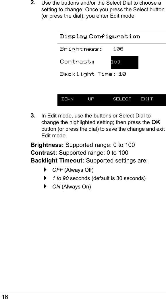  162. Use the buttons and/or the Select Dial to choose a setting to change: Once you press the Select button (or press the dial), you enter Edit mode.3. In Edit mode, use the buttons or Select Dial to change the highlighted setting; then press the OK button (or press the dial) to save the change and exit Edit mode.Brightness: Supported range: 0 to 100 Contrast: Supported range: 0 to 100 Backlight Timeout: Supported settings are: `OFF (Always Off)`1 to 90 seconds (default is 30 seconds)`ON (Always On)Display ConfigurationBrightness: 100Contrast:  100Backlight Time: 10 DOWN UP  SELECT EXIT