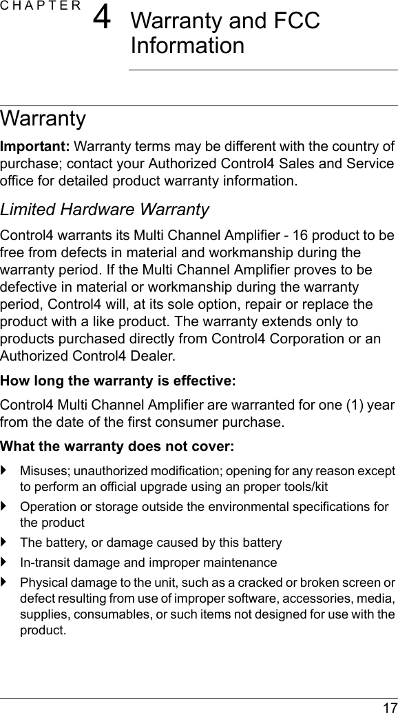  17CHAPTER 4Warranty and FCC InformationWarrantyImportant: Warranty terms may be different with the country of purchase; contact your Authorized Control4 Sales and Service office for detailed product warranty information.Limited Hardware WarrantyControl4 warrants its Multi Channel Amplifier - 16 product to be free from defects in material and workmanship during the warranty period. If the Multi Channel Amplifier proves to be defective in material or workmanship during the warranty period, Control4 will, at its sole option, repair or replace the product with a like product. The warranty extends only to products purchased directly from Control4 Corporation or an Authorized Control4 Dealer.How long the warranty is effective: Control4 Multi Channel Amplifier are warranted for one (1) year from the date of the first consumer purchase.What the warranty does not cover:`Misuses; unauthorized modification; opening for any reason except to perform an official upgrade using an proper tools/kit`Operation or storage outside the environmental specifications for the product`The battery, or damage caused by this battery`In-transit damage and improper maintenance`Physical damage to the unit, such as a cracked or broken screen or defect resulting from use of improper software, accessories, media, supplies, consumables, or such items not designed for use with the product. 
