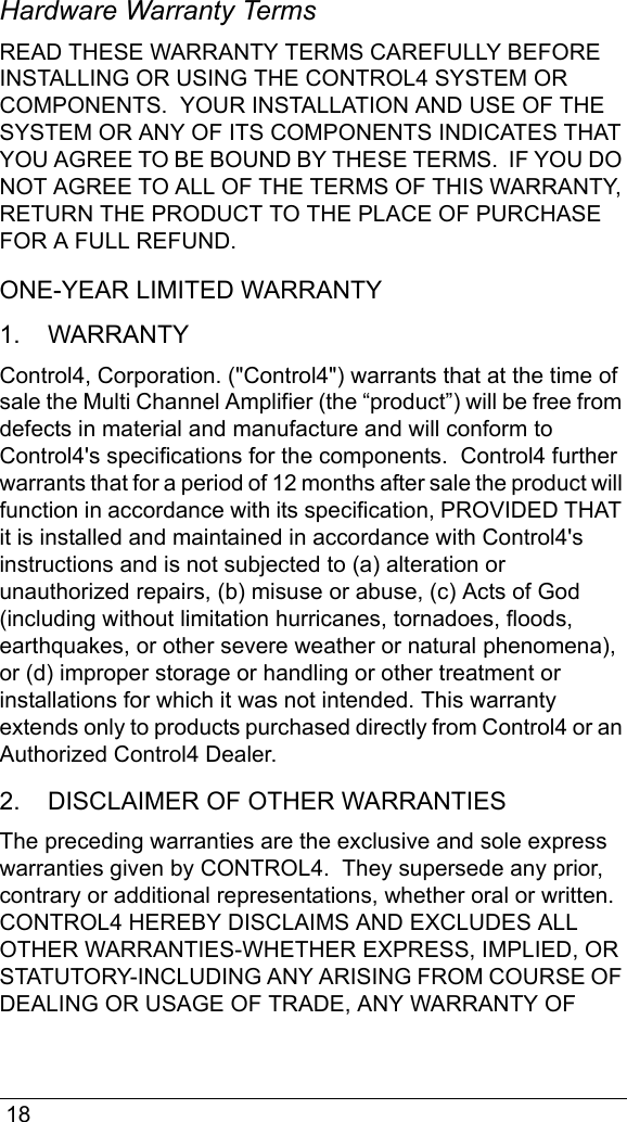  18Hardware Warranty TermsREAD THESE WARRANTY TERMS CAREFULLY BEFORE INSTALLING OR USING THE CONTROL4 SYSTEM OR COMPONENTS.  YOUR INSTALLATION AND USE OF THE SYSTEM OR ANY OF ITS COMPONENTS INDICATES THAT YOU AGREE TO BE BOUND BY THESE TERMS.  IF YOU DO NOT AGREE TO ALL OF THE TERMS OF THIS WARRANTY, RETURN THE PRODUCT TO THE PLACE OF PURCHASE FOR A FULL REFUND. ONE-YEAR LIMITED WARRANTY1.    WARRANTYControl4, Corporation. (&quot;Control4&quot;) warrants that at the time of sale the Multi Channel Amplifier (the “product”) will be free from defects in material and manufacture and will conform to Control4&apos;s specifications for the components.  Control4 further warrants that for a period of 12 months after sale the product will function in accordance with its specification, PROVIDED THAT it is installed and maintained in accordance with Control4&apos;s instructions and is not subjected to (a) alteration or unauthorized repairs, (b) misuse or abuse, (c) Acts of God (including without limitation hurricanes, tornadoes, floods, earthquakes, or other severe weather or natural phenomena), or (d) improper storage or handling or other treatment or installations for which it was not intended. This warranty extends only to products purchased directly from Control4 or an Authorized Control4 Dealer. 2.    DISCLAIMER OF OTHER WARRANTIESThe preceding warranties are the exclusive and sole express warranties given by CONTROL4.  They supersede any prior, contrary or additional representations, whether oral or written.  CONTROL4 HEREBY DISCLAIMS AND EXCLUDES ALL OTHER WARRANTIES-WHETHER EXPRESS, IMPLIED, OR STATUTORY-INCLUDING ANY ARISING FROM COURSE OF DEALING OR USAGE OF TRADE, ANY WARRANTY OF 