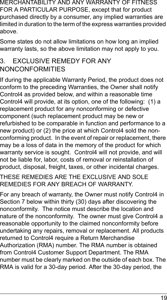  19MERCHANTABILITY AND ANY WARRANTY OF FITNESS FOR A PARTICULAR PURPOSE, except that for product purchased directly by a consumer, any implied warranties are limited in duration to the term of the express warranties provided above.Some states do not allow limitations on how long an implied warranty lasts, so the above limitation may not apply to you.3.    EXCLUSIVE REMEDY FOR ANY NONCONFORMITIES If during the applicable Warranty Period, the product does not conform to the preceding Warranties, the Owner shall notify Control4 as provided below, and within a reasonable time Control4 will provide, at its option, one of the following:  (1) a replacement product for any nonconforming or defective component (such replacement product may be new or refurbished to be comparable in function and performance to a new product) or (2) the price at which Control4 sold the non-conforming product.  In the event of repair or replacement, there may be a loss of data in the memory of the product for which warranty service is sought.  Control4 will not provide, and will not be liable for, labor, costs of removal or reinstallation of product, disposal, freight, taxes, or other incidental charges.THESE REMEDIES ARE THE EXCLUSIVE AND SOLE REMEDIES FOR ANY BREACH OF WARRANTY. For any breach of warranty, the Owner must notify Control4 in Section 7 below within thirty (30) days after discovering the nonconformity.  The notice must describe the location and nature of the nonconformity.  The owner must give Control4 a reasonable opportunity to the claimed nonconformity before undertaking any repairs, removal or replacement. All products returned to Control4 require a Return Merchandise Authorization (RMA) number. The RMA number is obtained from Control4 Customer Support Department. The RMA number must be clearly marked on the outside of each box. The RMA is valid for a 30-day period. After the 30-day period, the 