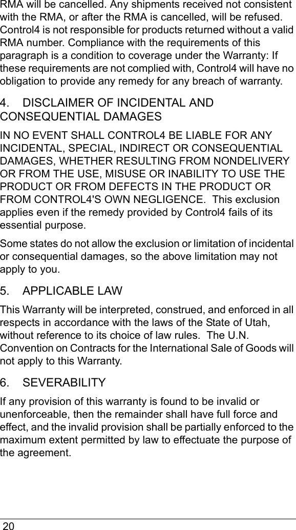  20RMA will be cancelled. Any shipments received not consistent with the RMA, or after the RMA is cancelled, will be refused. Control4 is not responsible for products returned without a valid RMA number. Compliance with the requirements of this paragraph is a condition to coverage under the Warranty: If these requirements are not complied with, Control4 will have no obligation to provide any remedy for any breach of warranty.4.    DISCLAIMER OF INCIDENTAL AND CONSEQUENTIAL DAMAGESIN NO EVENT SHALL CONTROL4 BE LIABLE FOR ANY INCIDENTAL, SPECIAL, INDIRECT OR CONSEQUENTIAL DAMAGES, WHETHER RESULTING FROM NONDELIVERY OR FROM THE USE, MISUSE OR INABILITY TO USE THE PRODUCT OR FROM DEFECTS IN THE PRODUCT OR FROM CONTROL4&apos;S OWN NEGLIGENCE.  This exclusion applies even if the remedy provided by Control4 fails of its essential purpose.Some states do not allow the exclusion or limitation of incidental or consequential damages, so the above limitation may not apply to you.  5.    APPLICABLE LAWThis Warranty will be interpreted, construed, and enforced in all respects in accordance with the laws of the State of Utah, without reference to its choice of law rules.  The U.N. Convention on Contracts for the International Sale of Goods will not apply to this Warranty.  6.    SEVERABILITYIf any provision of this warranty is found to be invalid or unenforceable, then the remainder shall have full force and effect, and the invalid provision shall be partially enforced to the maximum extent permitted by law to effectuate the purpose of the agreement.