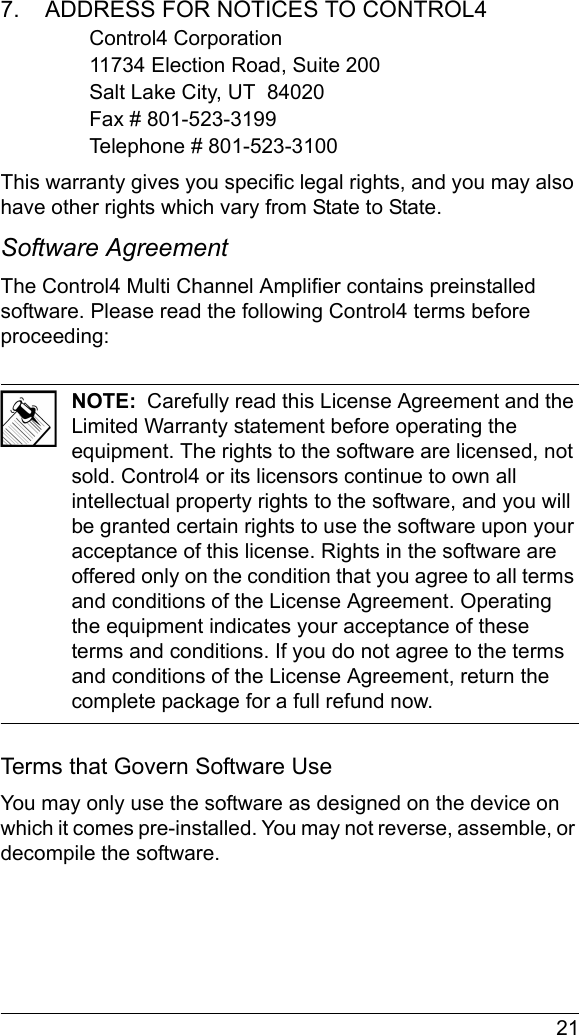  217.    ADDRESS FOR NOTICES TO CONTROL4Control4 Corporation11734 Election Road, Suite 200Salt Lake City, UT  84020Fax # 801-523-3199Telephone # 801-523-3100This warranty gives you specific legal rights, and you may also have other rights which vary from State to State.Software Agreement The Control4 Multi Channel Amplifier contains preinstalled software. Please read the following Control4 terms before proceeding:NOTE:  Carefully read this License Agreement and the Limited Warranty statement before operating the equipment. The rights to the software are licensed, not sold. Control4 or its licensors continue to own all intellectual property rights to the software, and you will be granted certain rights to use the software upon your acceptance of this license. Rights in the software are offered only on the condition that you agree to all terms and conditions of the License Agreement. Operating the equipment indicates your acceptance of these terms and conditions. If you do not agree to the terms and conditions of the License Agreement, return the complete package for a full refund now. Terms that Govern Software UseYou may only use the software as designed on the device on which it comes pre-installed. You may not reverse, assemble, or decompile the software. 