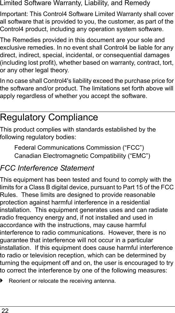  22Limited Software Warranty, Liability, and RemedyImportant: This Control4 Software Limited Warranty shall cover all software that is provided to you, the customer, as part of the Control4 product, including any operation system software. The Remedies provided in this document are your sole and exclusive remedies. In no event shall Control4 be liable for any direct, indirect, special, incidental, or consequential damages (including lost profit), whether based on warranty, contract, tort, or any other legal theory.In no case shall Control4&apos;s liability exceed the purchase price for the software and/or product. The limitations set forth above will apply regardless of whether you accept the software. Regulatory ComplianceThis product complies with standards established by the following regulatory bodies:Federal Communications Commission (“FCC”)Canadian Electromagnetic Compatibility (“EMC”)FCC Interference StatementThis equipment has been tested and found to comply with the limits for a Class B digital device, pursuant to Part 15 of the FCC Rules.  These limits are designed to provide reasonable protection against harmful interference in a residential installation.  This equipment generates uses and can radiate radio frequency energy and, if not installed and used in accordance with the instructions, may cause harmful interference to radio communications.  However, there is no guarantee that interference will not occur in a particular installation.  If this equipment does cause harmful interference to radio or television reception, which can be determined by turning the equipment off and on, the user is encouraged to try to correct the interference by one of the following measures:`Reorient or relocate the receiving antenna.