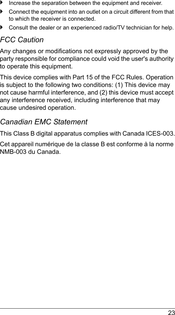  23`Increase the separation between the equipment and receiver.`Connect the equipment into an outlet on a circuit different from that to which the receiver is connected.`Consult the dealer or an experienced radio/TV technician for help.FCC Caution Any changes or modifications not expressly approved by the party responsible for compliance could void the user&apos;s authority to operate this equipment.This device complies with Part 15 of the FCC Rules. Operation is subject to the following two conditions: (1) This device may not cause harmful interference, and (2) this device must accept any interference received, including interference that may cause undesired operation.Canadian EMC StatementThis Class B digital apparatus complies with Canada ICES-003.Cet appareil numérique de la classe B est conforme à la norme NMB-003 du Canada.