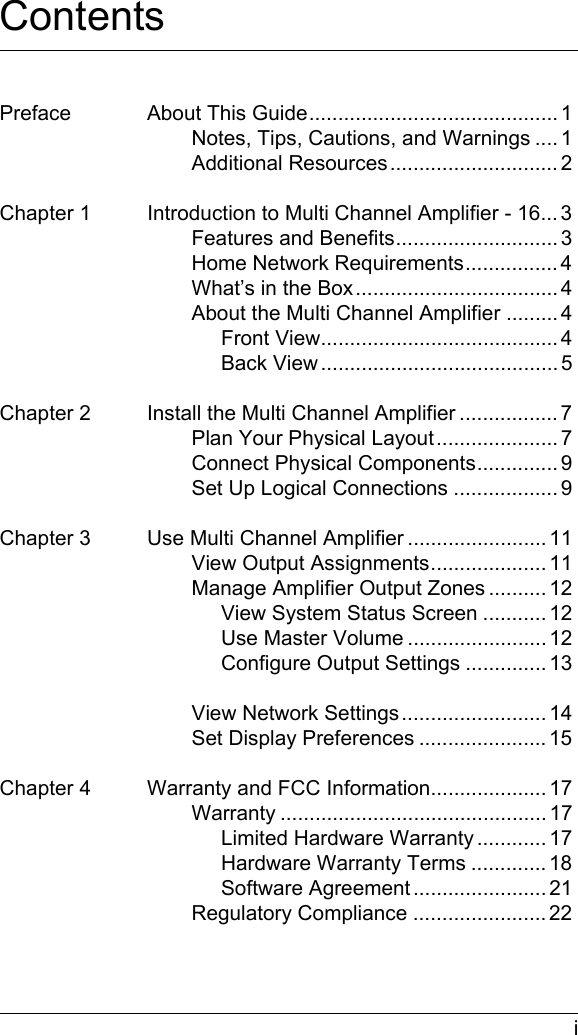  iContentsPreface About This Guide........................................... 1Notes, Tips, Cautions, and Warnings .... 1Additional Resources............................. 2Chapter 1 Introduction to Multi Channel Amplifier - 16... 3Features and Benefits............................ 3Home Network Requirements................ 4What’s in the Box................................... 4About the Multi Channel Amplifier ......... 4Front View......................................... 4Back View ......................................... 5Chapter 2 Install the Multi Channel Amplifier ................. 7Plan Your Physical Layout..................... 7Connect Physical Components.............. 9Set Up Logical Connections .................. 9Chapter 3 Use Multi Channel Amplifier ........................ 11View Output Assignments.................... 11Manage Amplifier Output Zones .......... 12View System Status Screen ........... 12Use Master Volume ........................ 12Configure Output Settings .............. 13View Network Settings......................... 14Set Display Preferences ...................... 15Chapter 4 Warranty and FCC Information.................... 17Warranty .............................................. 17Limited Hardware Warranty ............ 17Hardware Warranty Terms ............. 18Software Agreement ....................... 21Regulatory Compliance ....................... 22