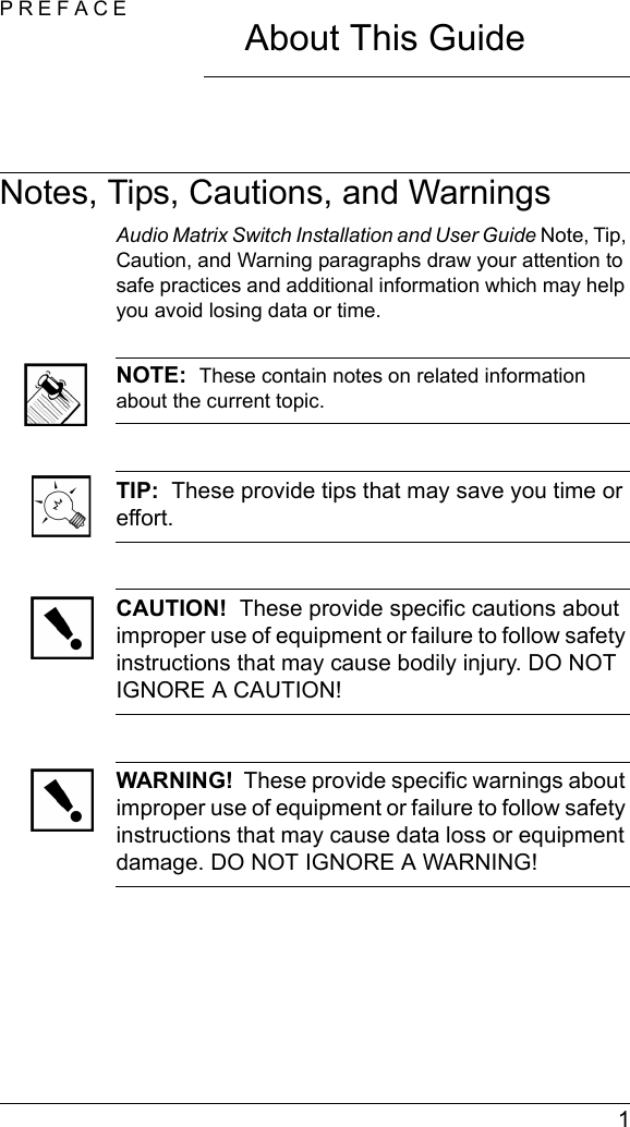  1PREFACEAbout This GuideNotes, Tips, Cautions, and WarningsAudio Matrix Switch Installation and User Guide Note, Tip, Caution, and Warning paragraphs draw your attention to safe practices and additional information which may help you avoid losing data or time.NOTE:  These contain notes on related information about the current topic. TIP:  These provide tips that may save you time or effort.CAUTION!  These provide specific cautions about improper use of equipment or failure to follow safety instructions that may cause bodily injury. DO NOT IGNORE A CAUTION!WARNING!  These provide specific warnings about improper use of equipment or failure to follow safety instructions that may cause data loss or equipment damage. DO NOT IGNORE A WARNING!