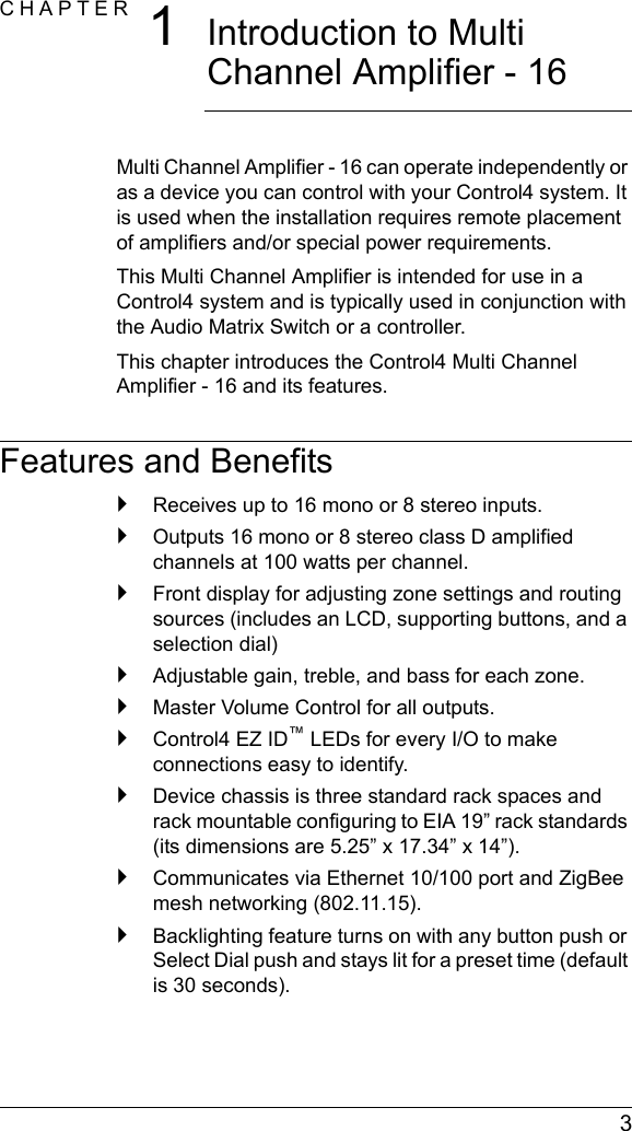 3CHAPTER 1Introduction to Multi Channel Amplifier - 16Multi Channel Amplifier - 16 can operate independently or as a device you can control with your Control4 system. It is used when the installation requires remote placement of amplifiers and/or special power requirements.This Multi Channel Amplifier is intended for use in a Control4 system and is typically used in conjunction with the Audio Matrix Switch or a controller.This chapter introduces the Control4 Multi Channel Amplifier - 16 and its features.Features and Benefits`Receives up to 16 mono or 8 stereo inputs.`Outputs 16 mono or 8 stereo class D amplified channels at 100 watts per channel.`Front display for adjusting zone settings and routing sources (includes an LCD, supporting buttons, and a selection dial)`Adjustable gain, treble, and bass for each zone. `Master Volume Control for all outputs.`Control4 EZ ID™ LEDs for every I/O to make connections easy to identify.`Device chassis is three standard rack spaces and rack mountable configuring to EIA 19” rack standards (its dimensions are 5.25” x 17.34” x 14”).`Communicates via Ethernet 10/100 port and ZigBee mesh networking (802.11.15).`Backlighting feature turns on with any button push or Select Dial push and stays lit for a preset time (default is 30 seconds). 