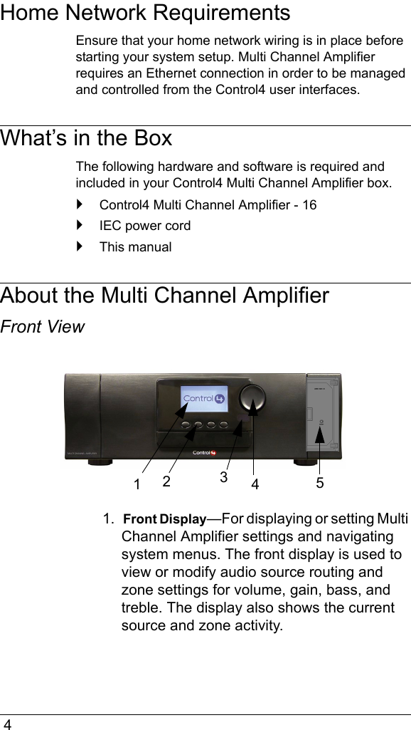  4Home Network RequirementsEnsure that your home network wiring is in place before starting your system setup. Multi Channel Amplifier requires an Ethernet connection in order to be managed and controlled from the Control4 user interfaces. What’s in the BoxThe following hardware and software is required and included in your Control4 Multi Channel Amplifier box.`Control4 Multi Channel Amplifier - 16`IEC power cord`This manualAbout the Multi Channel AmplifierFront View1.  Front Display—For displaying or setting Multi Channel Amplifier settings and navigating system menus. The front display is used to view or modify audio source routing and zone settings for volume, gain, bass, and treble. The display also shows the current source and zone activity. 12453