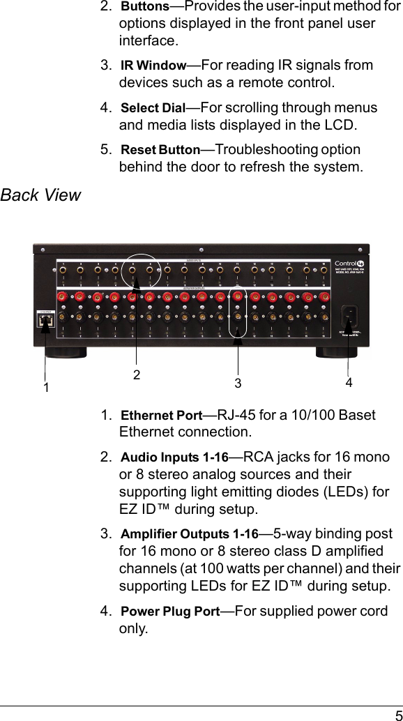  52.  Buttons—Provides the user-input method for options displayed in the front panel user interface.3.  IR Window—For reading IR signals from devices such as a remote control.4.  Select Dial—For scrolling through menus and media lists displayed in the LCD.5.  Reset Button—Troubleshooting option behind the door to refresh the system.Back View 1.  Ethernet Port—RJ-45 for a 10/100 Baset Ethernet connection.2.  Audio Inputs 1-16—RCA jacks for 16 mono or 8 stereo analog sources and their supporting light emitting diodes (LEDs) for EZ ID™ during setup.3.  Amplifier Outputs 1-16—5-way binding post for 16 mono or 8 stereo class D amplified channels (at 100 watts per channel) and their supporting LEDs for EZ ID™ during setup.4.  Power Plug Port—For supplied power cord only.1342