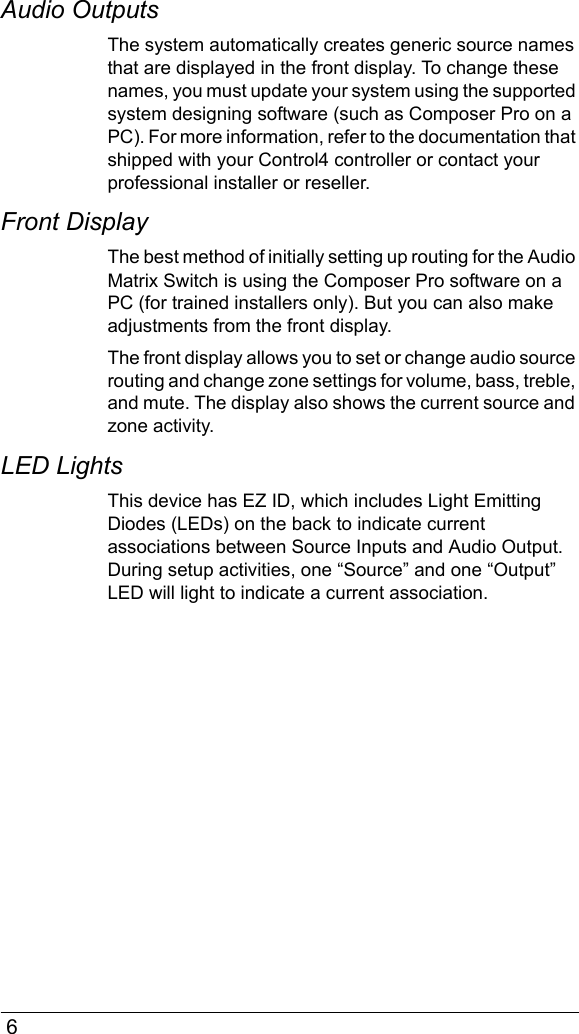  6Audio OutputsThe system automatically creates generic source names that are displayed in the front display. To change these names, you must update your system using the supported system designing software (such as Composer Pro on a PC). For more information, refer to the documentation that shipped with your Control4 controller or contact your professional installer or reseller.Front DisplayThe best method of initially setting up routing for the Audio Matrix Switch is using the Composer Pro software on a PC (for trained installers only). But you can also make adjustments from the front display.The front display allows you to set or change audio source routing and change zone settings for volume, bass, treble, and mute. The display also shows the current source and zone activity.LED LightsThis device has EZ ID, which includes Light Emitting Diodes (LEDs) on the back to indicate current associations between Source Inputs and Audio Output. During setup activities, one “Source” and one “Output” LED will light to indicate a current association.