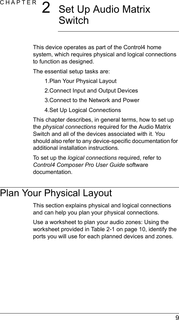  9CHAPTER 2Set Up Audio Matrix SwitchThis device operates as part of the Control4 home system, which requires physical and logical connections to function as designed.The essential setup tasks are: 1.Plan Your Physical Layout2.Connect Input and Output Devices3.Connect to the Network and Power4.Set Up Logical ConnectionsThis chapter describes, in general terms, how to set up the physical connections required for the Audio Matrix Switch and all of the devices associated with it. You should also refer to any device-specific documentation for additional installation instructions.To set up the logical connections required, refer to Control4 Composer Pro User Guide software documentation.Plan Your Physical LayoutThis section explains physical and logical connections and can help you plan your physical connections.Use a worksheet to plan your audio zones: Using the worksheet provided in Table 2-1 on page 10, identify the ports you will use for each planned devices and zones.