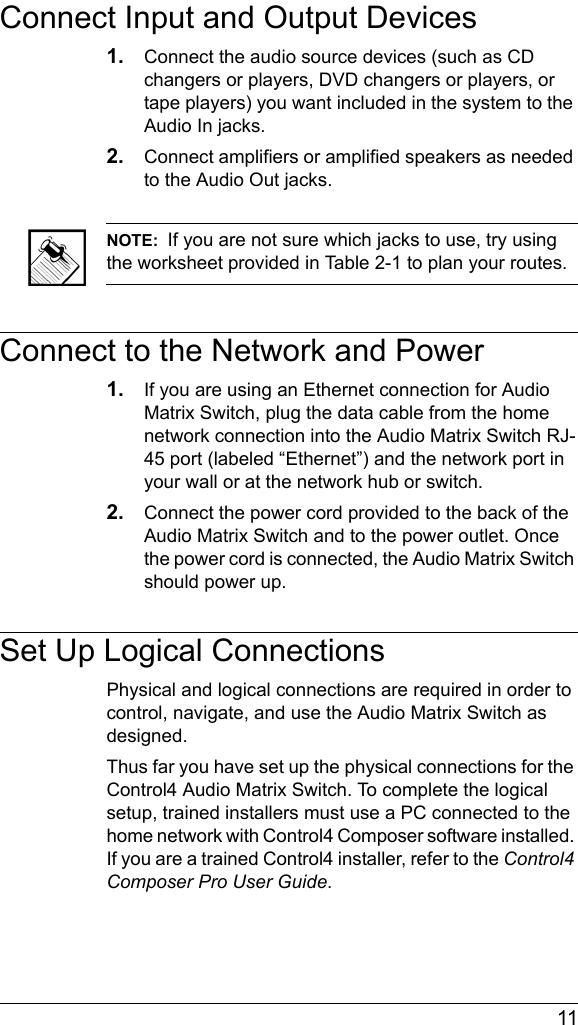  11Connect Input and Output Devices1. Connect the audio source devices (such as CD changers or players, DVD changers or players, or tape players) you want included in the system to the Audio In jacks. 2. Connect amplifiers or amplified speakers as needed to the Audio Out jacks. NOTE:  If you are not sure which jacks to use, try using the worksheet provided in Table 2-1 to plan your routes. Connect to the Network and Power1. If you are using an Ethernet connection for Audio Matrix Switch, plug the data cable from the home network connection into the Audio Matrix Switch RJ-45 port (labeled “Ethernet”) and the network port in your wall or at the network hub or switch.2. Connect the power cord provided to the back of the Audio Matrix Switch and to the power outlet. Once the power cord is connected, the Audio Matrix Switch should power up.Set Up Logical ConnectionsPhysical and logical connections are required in order to control, navigate, and use the Audio Matrix Switch as designed. Thus far you have set up the physical connections for the Control4 Audio Matrix Switch. To complete the logical setup, trained installers must use a PC connected to the home network with Control4 Composer software installed. If you are a trained Control4 installer, refer to the Control4 Composer Pro User Guide.