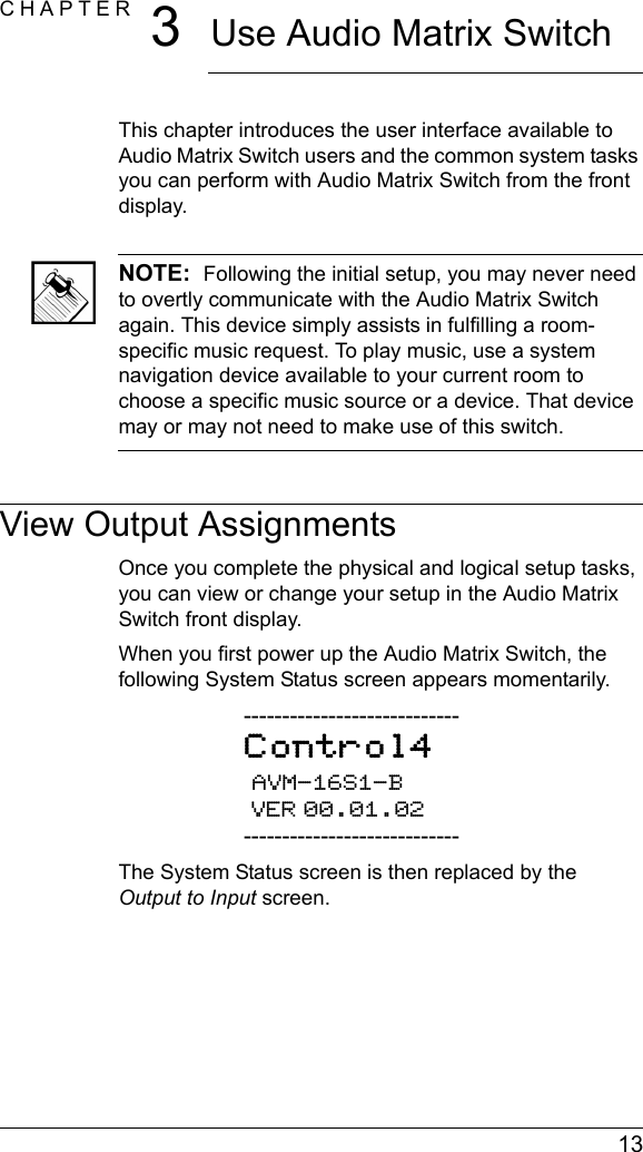  13CHAPTER 3Use Audio Matrix SwitchThis chapter introduces the user interface available to Audio Matrix Switch users and the common system tasks you can perform with Audio Matrix Switch from the front display.NOTE:  Following the initial setup, you may never need to overtly communicate with the Audio Matrix Switch again. This device simply assists in fulfilling a room-specific music request. To play music, use a system navigation device available to your current room to choose a specific music source or a device. That device may or may not need to make use of this switch.View Output AssignmentsOnce you complete the physical and logical setup tasks, you can view or change your setup in the Audio Matrix Switch front display. When you first power up the Audio Matrix Switch, the following System Status screen appears momentarily.----------------------------Control4 AVM-16S1-B VER 00.01.02----------------------------The System Status screen is then replaced by the Output to Input screen.